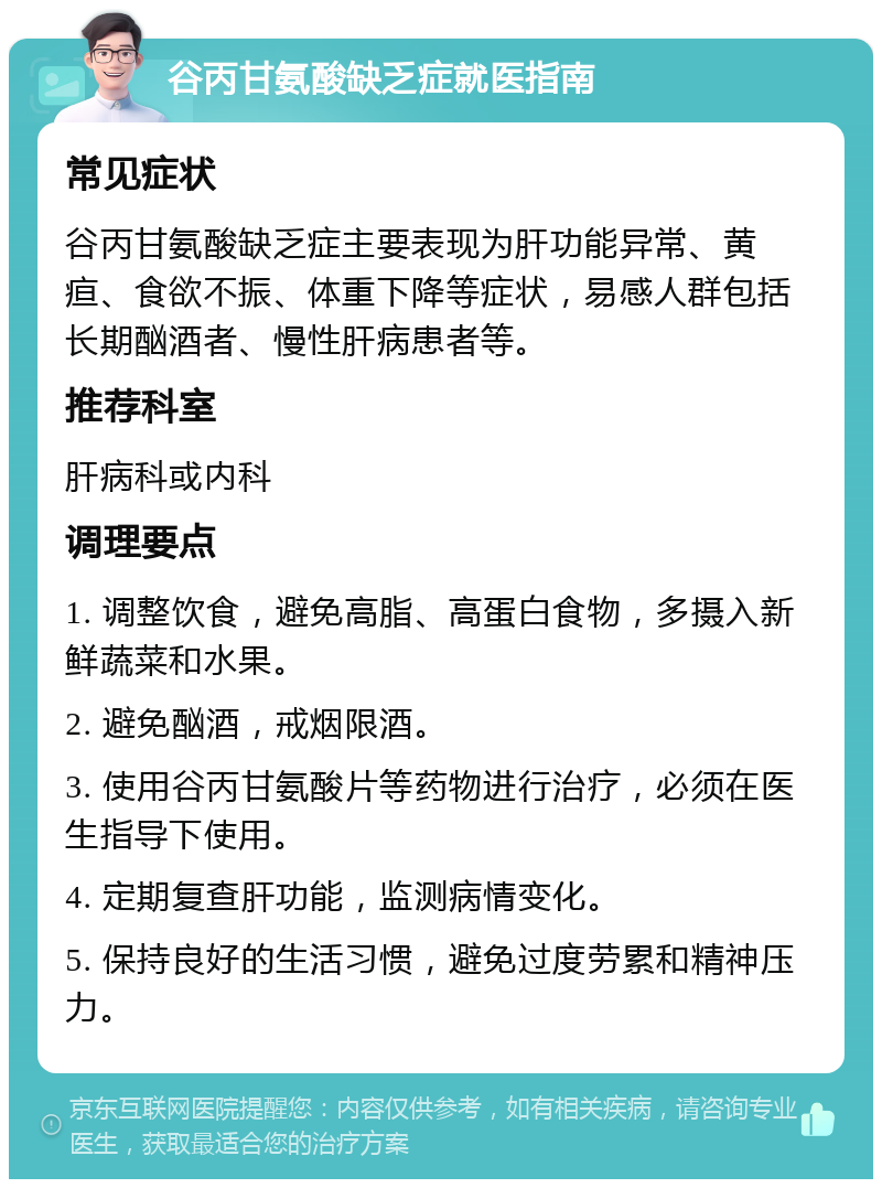 谷丙甘氨酸缺乏症就医指南 常见症状 谷丙甘氨酸缺乏症主要表现为肝功能异常、黄疸、食欲不振、体重下降等症状，易感人群包括长期酗酒者、慢性肝病患者等。 推荐科室 肝病科或内科 调理要点 1. 调整饮食，避免高脂、高蛋白食物，多摄入新鲜蔬菜和水果。 2. 避免酗酒，戒烟限酒。 3. 使用谷丙甘氨酸片等药物进行治疗，必须在医生指导下使用。 4. 定期复查肝功能，监测病情变化。 5. 保持良好的生活习惯，避免过度劳累和精神压力。