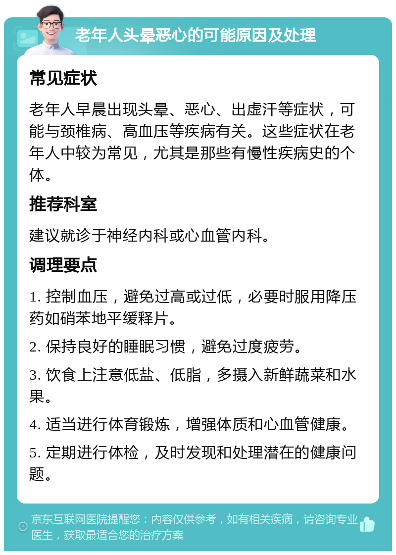 老年人头晕恶心的可能原因及处理 常见症状 老年人早晨出现头晕、恶心、出虚汗等症状，可能与颈椎病、高血压等疾病有关。这些症状在老年人中较为常见，尤其是那些有慢性疾病史的个体。 推荐科室 建议就诊于神经内科或心血管内科。 调理要点 1. 控制血压，避免过高或过低，必要时服用降压药如硝苯地平缓释片。 2. 保持良好的睡眠习惯，避免过度疲劳。 3. 饮食上注意低盐、低脂，多摄入新鲜蔬菜和水果。 4. 适当进行体育锻炼，增强体质和心血管健康。 5. 定期进行体检，及时发现和处理潜在的健康问题。