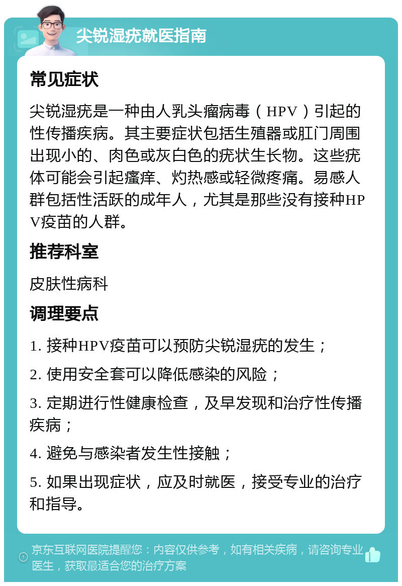 尖锐湿疣就医指南 常见症状 尖锐湿疣是一种由人乳头瘤病毒（HPV）引起的性传播疾病。其主要症状包括生殖器或肛门周围出现小的、肉色或灰白色的疣状生长物。这些疣体可能会引起瘙痒、灼热感或轻微疼痛。易感人群包括性活跃的成年人，尤其是那些没有接种HPV疫苗的人群。 推荐科室 皮肤性病科 调理要点 1. 接种HPV疫苗可以预防尖锐湿疣的发生； 2. 使用安全套可以降低感染的风险； 3. 定期进行性健康检查，及早发现和治疗性传播疾病； 4. 避免与感染者发生性接触； 5. 如果出现症状，应及时就医，接受专业的治疗和指导。