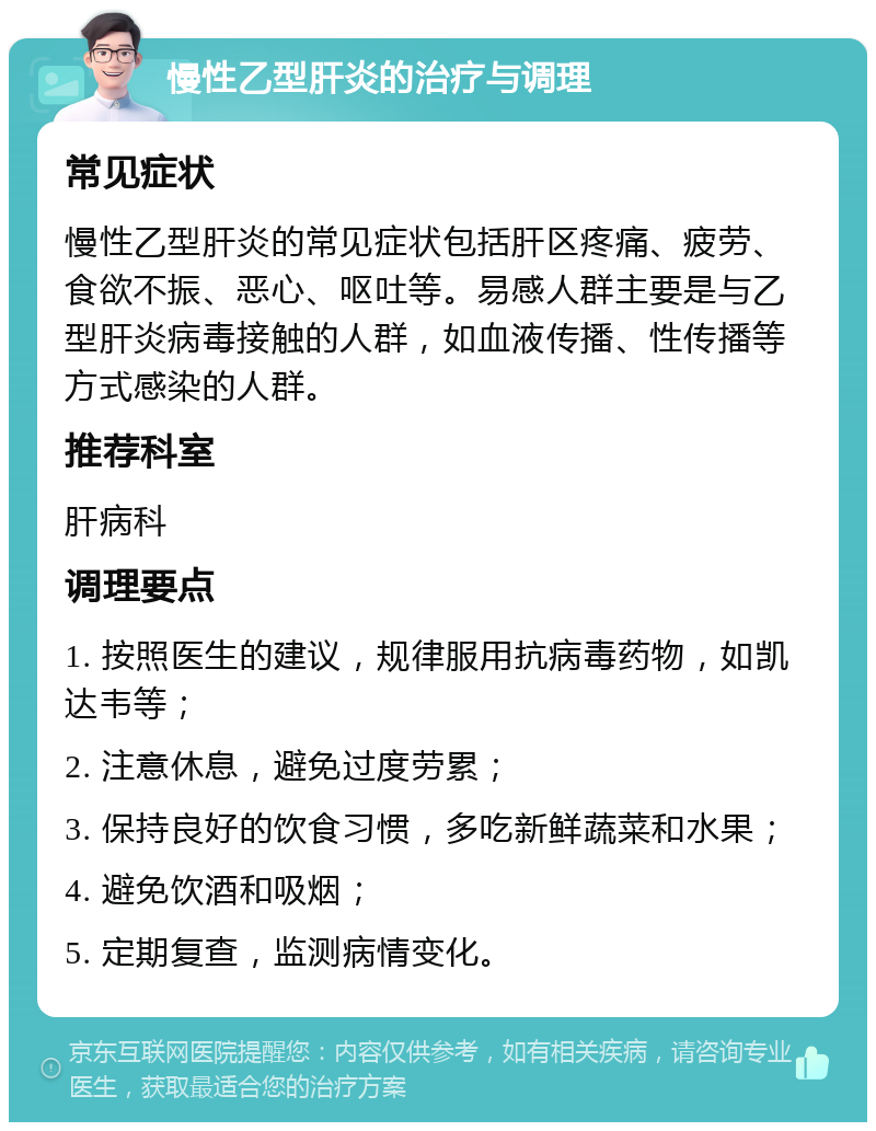 慢性乙型肝炎的治疗与调理 常见症状 慢性乙型肝炎的常见症状包括肝区疼痛、疲劳、食欲不振、恶心、呕吐等。易感人群主要是与乙型肝炎病毒接触的人群，如血液传播、性传播等方式感染的人群。 推荐科室 肝病科 调理要点 1. 按照医生的建议，规律服用抗病毒药物，如凯达韦等； 2. 注意休息，避免过度劳累； 3. 保持良好的饮食习惯，多吃新鲜蔬菜和水果； 4. 避免饮酒和吸烟； 5. 定期复查，监测病情变化。