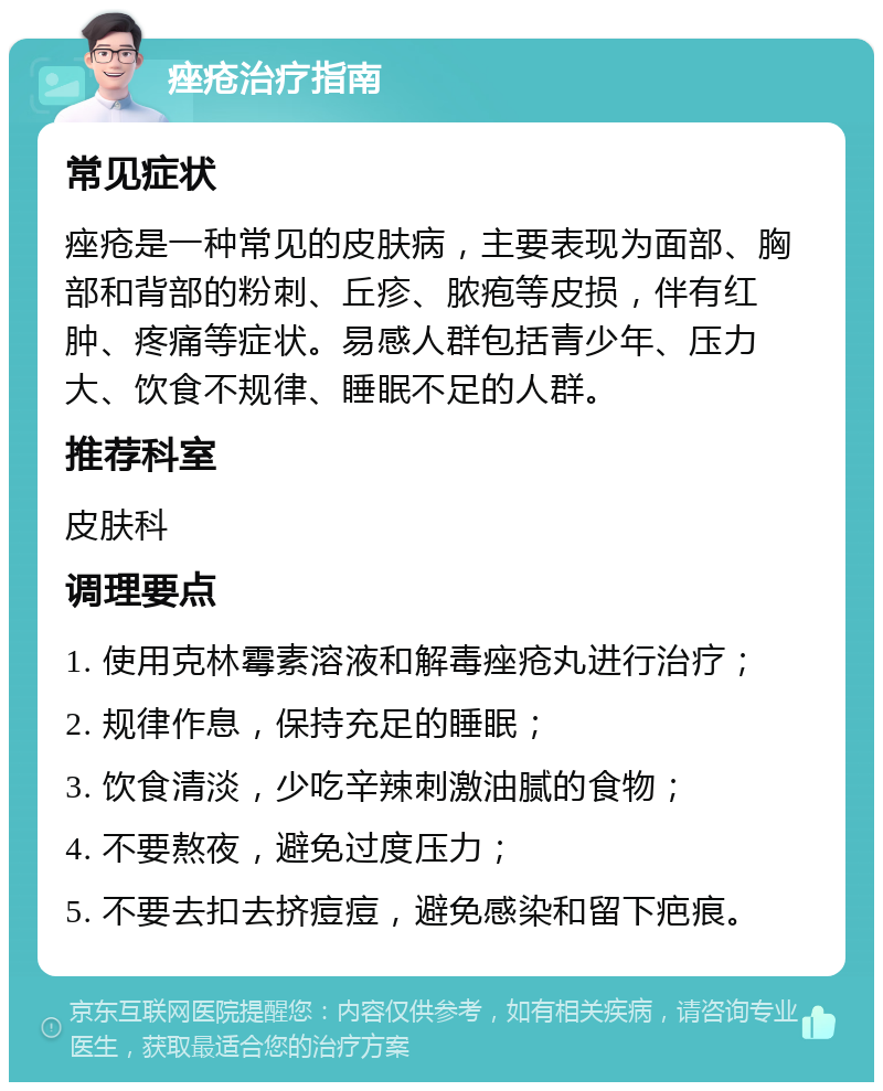 痤疮治疗指南 常见症状 痤疮是一种常见的皮肤病，主要表现为面部、胸部和背部的粉刺、丘疹、脓疱等皮损，伴有红肿、疼痛等症状。易感人群包括青少年、压力大、饮食不规律、睡眠不足的人群。 推荐科室 皮肤科 调理要点 1. 使用克林霉素溶液和解毒痤疮丸进行治疗； 2. 规律作息，保持充足的睡眠； 3. 饮食清淡，少吃辛辣刺激油腻的食物； 4. 不要熬夜，避免过度压力； 5. 不要去扣去挤痘痘，避免感染和留下疤痕。