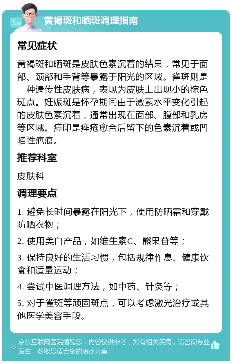 黄褐斑和晒斑调理指南 常见症状 黄褐斑和晒斑是皮肤色素沉着的结果，常见于面部、颈部和手背等暴露于阳光的区域。雀斑则是一种遗传性皮肤病，表现为皮肤上出现小的棕色斑点。妊娠斑是怀孕期间由于激素水平变化引起的皮肤色素沉着，通常出现在面部、腹部和乳房等区域。痘印是痤疮愈合后留下的色素沉着或凹陷性疤痕。 推荐科室 皮肤科 调理要点 1. 避免长时间暴露在阳光下，使用防晒霜和穿戴防晒衣物； 2. 使用美白产品，如维生素C、熊果苷等； 3. 保持良好的生活习惯，包括规律作息、健康饮食和适量运动； 4. 尝试中医调理方法，如中药、针灸等； 5. 对于雀斑等顽固斑点，可以考虑激光治疗或其他医学美容手段。