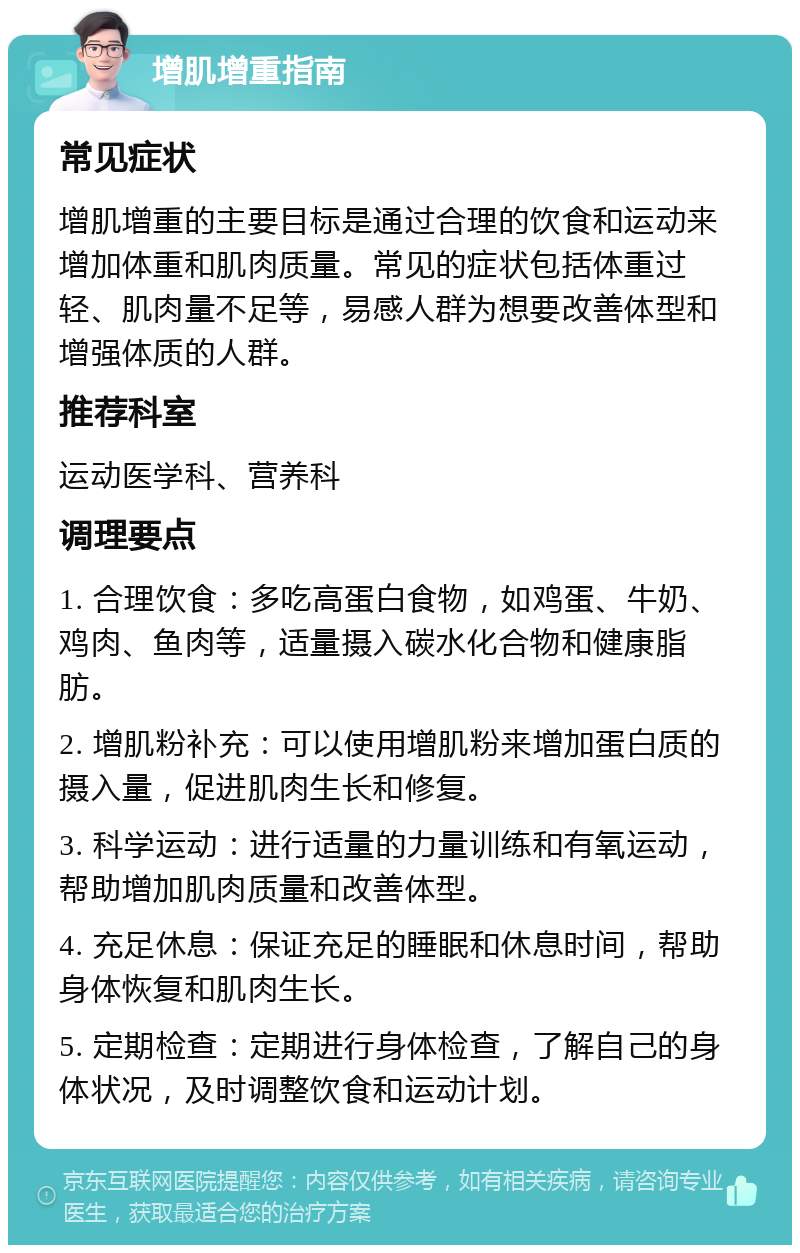 增肌增重指南 常见症状 增肌增重的主要目标是通过合理的饮食和运动来增加体重和肌肉质量。常见的症状包括体重过轻、肌肉量不足等，易感人群为想要改善体型和增强体质的人群。 推荐科室 运动医学科、营养科 调理要点 1. 合理饮食：多吃高蛋白食物，如鸡蛋、牛奶、鸡肉、鱼肉等，适量摄入碳水化合物和健康脂肪。 2. 增肌粉补充：可以使用增肌粉来增加蛋白质的摄入量，促进肌肉生长和修复。 3. 科学运动：进行适量的力量训练和有氧运动，帮助增加肌肉质量和改善体型。 4. 充足休息：保证充足的睡眠和休息时间，帮助身体恢复和肌肉生长。 5. 定期检查：定期进行身体检查，了解自己的身体状况，及时调整饮食和运动计划。