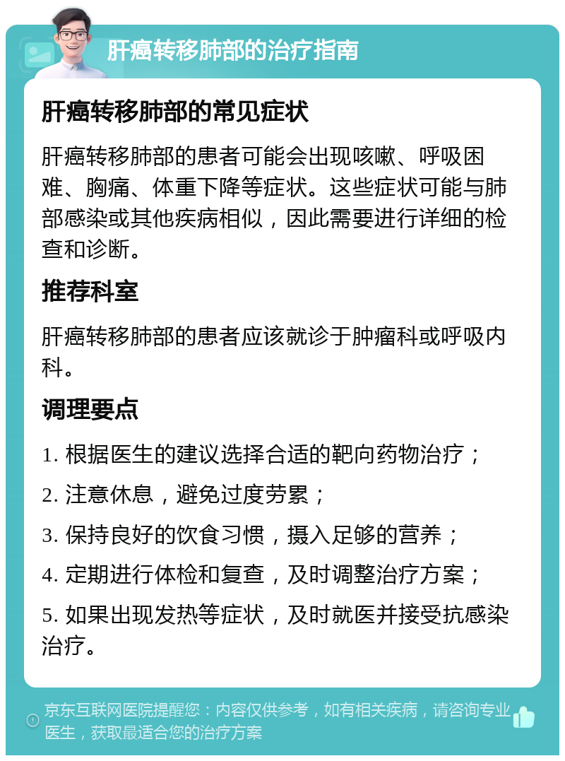 肝癌转移肺部的治疗指南 肝癌转移肺部的常见症状 肝癌转移肺部的患者可能会出现咳嗽、呼吸困难、胸痛、体重下降等症状。这些症状可能与肺部感染或其他疾病相似，因此需要进行详细的检查和诊断。 推荐科室 肝癌转移肺部的患者应该就诊于肿瘤科或呼吸内科。 调理要点 1. 根据医生的建议选择合适的靶向药物治疗； 2. 注意休息，避免过度劳累； 3. 保持良好的饮食习惯，摄入足够的营养； 4. 定期进行体检和复查，及时调整治疗方案； 5. 如果出现发热等症状，及时就医并接受抗感染治疗。