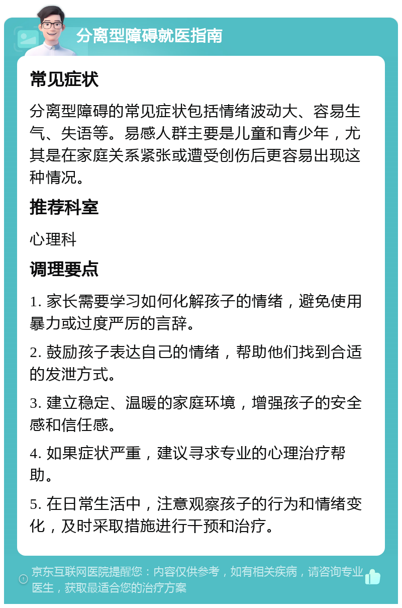 分离型障碍就医指南 常见症状 分离型障碍的常见症状包括情绪波动大、容易生气、失语等。易感人群主要是儿童和青少年，尤其是在家庭关系紧张或遭受创伤后更容易出现这种情况。 推荐科室 心理科 调理要点 1. 家长需要学习如何化解孩子的情绪，避免使用暴力或过度严厉的言辞。 2. 鼓励孩子表达自己的情绪，帮助他们找到合适的发泄方式。 3. 建立稳定、温暖的家庭环境，增强孩子的安全感和信任感。 4. 如果症状严重，建议寻求专业的心理治疗帮助。 5. 在日常生活中，注意观察孩子的行为和情绪变化，及时采取措施进行干预和治疗。