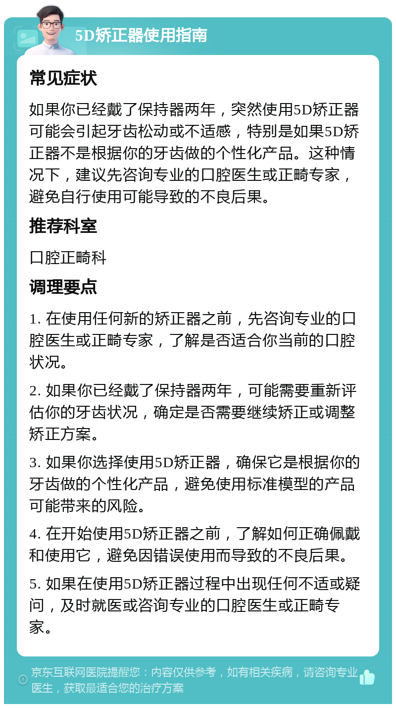 5D矫正器使用指南 常见症状 如果你已经戴了保持器两年，突然使用5D矫正器可能会引起牙齿松动或不适感，特别是如果5D矫正器不是根据你的牙齿做的个性化产品。这种情况下，建议先咨询专业的口腔医生或正畸专家，避免自行使用可能导致的不良后果。 推荐科室 口腔正畸科 调理要点 1. 在使用任何新的矫正器之前，先咨询专业的口腔医生或正畸专家，了解是否适合你当前的口腔状况。 2. 如果你已经戴了保持器两年，可能需要重新评估你的牙齿状况，确定是否需要继续矫正或调整矫正方案。 3. 如果你选择使用5D矫正器，确保它是根据你的牙齿做的个性化产品，避免使用标准模型的产品可能带来的风险。 4. 在开始使用5D矫正器之前，了解如何正确佩戴和使用它，避免因错误使用而导致的不良后果。 5. 如果在使用5D矫正器过程中出现任何不适或疑问，及时就医或咨询专业的口腔医生或正畸专家。