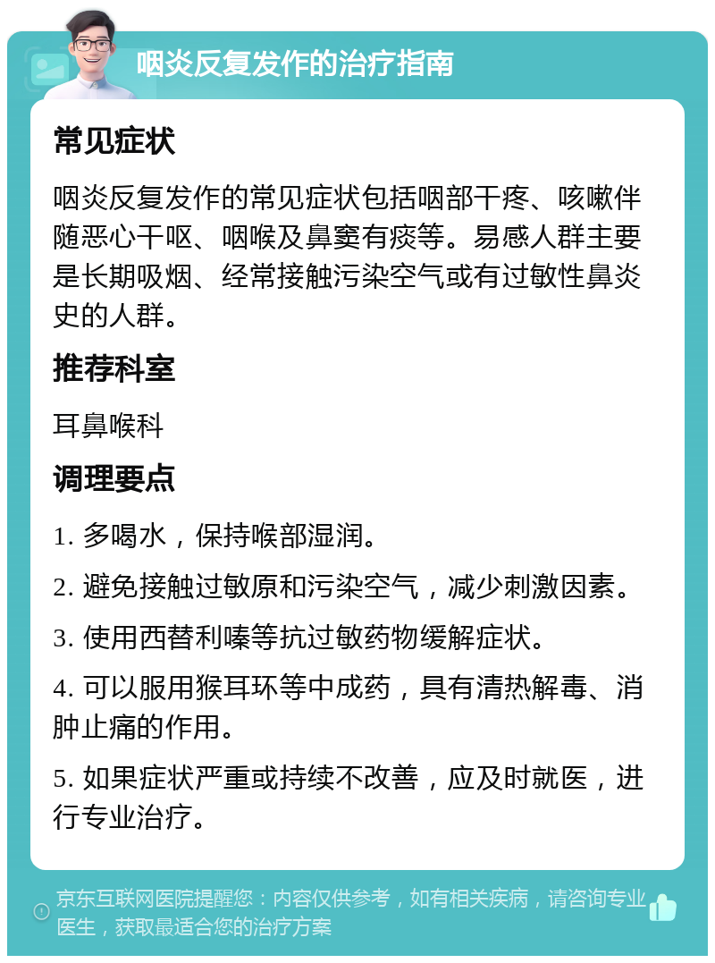 咽炎反复发作的治疗指南 常见症状 咽炎反复发作的常见症状包括咽部干疼、咳嗽伴随恶心干呕、咽喉及鼻窦有痰等。易感人群主要是长期吸烟、经常接触污染空气或有过敏性鼻炎史的人群。 推荐科室 耳鼻喉科 调理要点 1. 多喝水，保持喉部湿润。 2. 避免接触过敏原和污染空气，减少刺激因素。 3. 使用西替利嗪等抗过敏药物缓解症状。 4. 可以服用猴耳环等中成药，具有清热解毒、消肿止痛的作用。 5. 如果症状严重或持续不改善，应及时就医，进行专业治疗。