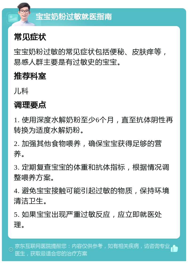 宝宝奶粉过敏就医指南 常见症状 宝宝奶粉过敏的常见症状包括便秘、皮肤痒等，易感人群主要是有过敏史的宝宝。 推荐科室 儿科 调理要点 1. 使用深度水解奶粉至少6个月，直至抗体阴性再转换为适度水解奶粉。 2. 加强其他食物喂养，确保宝宝获得足够的营养。 3. 定期复查宝宝的体重和抗体指标，根据情况调整喂养方案。 4. 避免宝宝接触可能引起过敏的物质，保持环境清洁卫生。 5. 如果宝宝出现严重过敏反应，应立即就医处理。