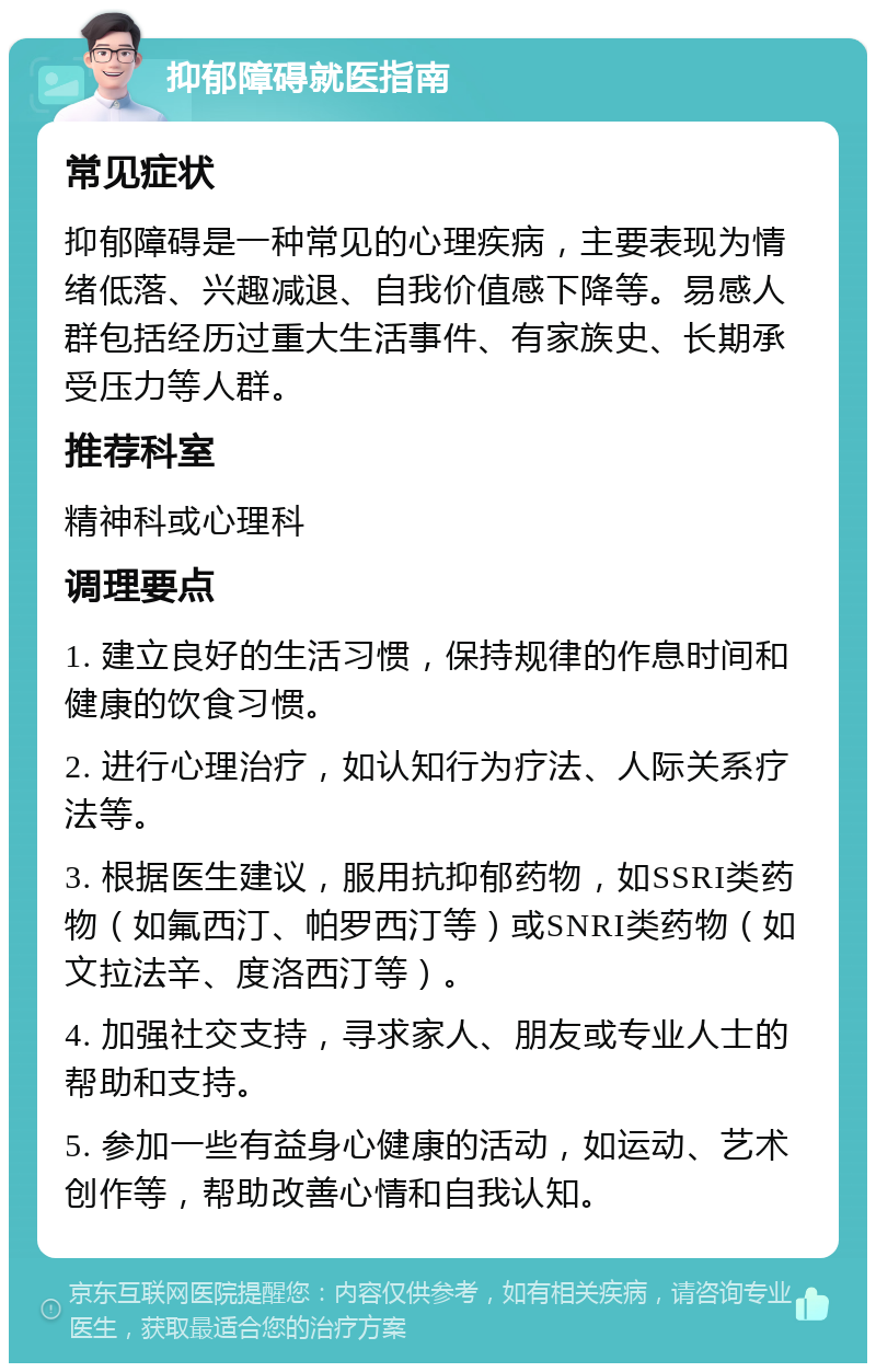 抑郁障碍就医指南 常见症状 抑郁障碍是一种常见的心理疾病，主要表现为情绪低落、兴趣减退、自我价值感下降等。易感人群包括经历过重大生活事件、有家族史、长期承受压力等人群。 推荐科室 精神科或心理科 调理要点 1. 建立良好的生活习惯，保持规律的作息时间和健康的饮食习惯。 2. 进行心理治疗，如认知行为疗法、人际关系疗法等。 3. 根据医生建议，服用抗抑郁药物，如SSRI类药物（如氟西汀、帕罗西汀等）或SNRI类药物（如文拉法辛、度洛西汀等）。 4. 加强社交支持，寻求家人、朋友或专业人士的帮助和支持。 5. 参加一些有益身心健康的活动，如运动、艺术创作等，帮助改善心情和自我认知。