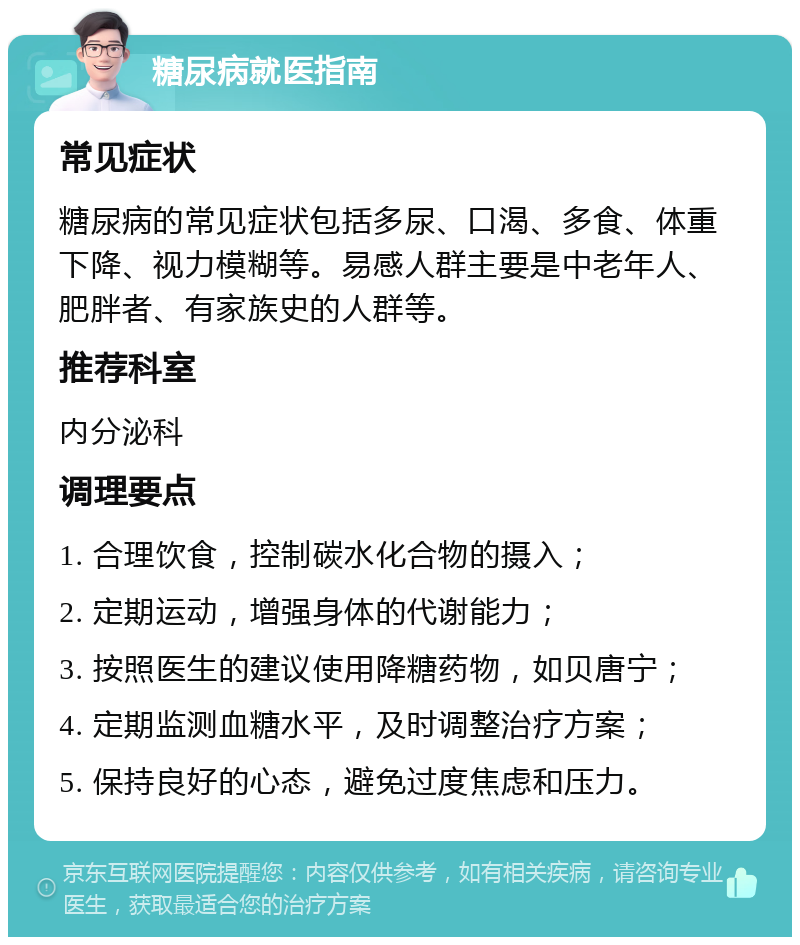 糖尿病就医指南 常见症状 糖尿病的常见症状包括多尿、口渴、多食、体重下降、视力模糊等。易感人群主要是中老年人、肥胖者、有家族史的人群等。 推荐科室 内分泌科 调理要点 1. 合理饮食，控制碳水化合物的摄入； 2. 定期运动，增强身体的代谢能力； 3. 按照医生的建议使用降糖药物，如贝唐宁； 4. 定期监测血糖水平，及时调整治疗方案； 5. 保持良好的心态，避免过度焦虑和压力。