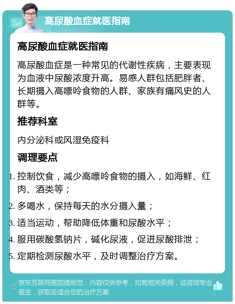 高尿酸血症就医指南 高尿酸血症就医指南 高尿酸血症是一种常见的代谢性疾病，主要表现为血液中尿酸浓度升高。易感人群包括肥胖者、长期摄入高嘌呤食物的人群、家族有痛风史的人群等。 推荐科室 内分泌科或风湿免疫科 调理要点 控制饮食，减少高嘌呤食物的摄入，如海鲜、红肉、酒类等； 多喝水，保持每天的水分摄入量； 适当运动，帮助降低体重和尿酸水平； 服用碳酸氢钠片，碱化尿液，促进尿酸排泄； 定期检测尿酸水平，及时调整治疗方案。