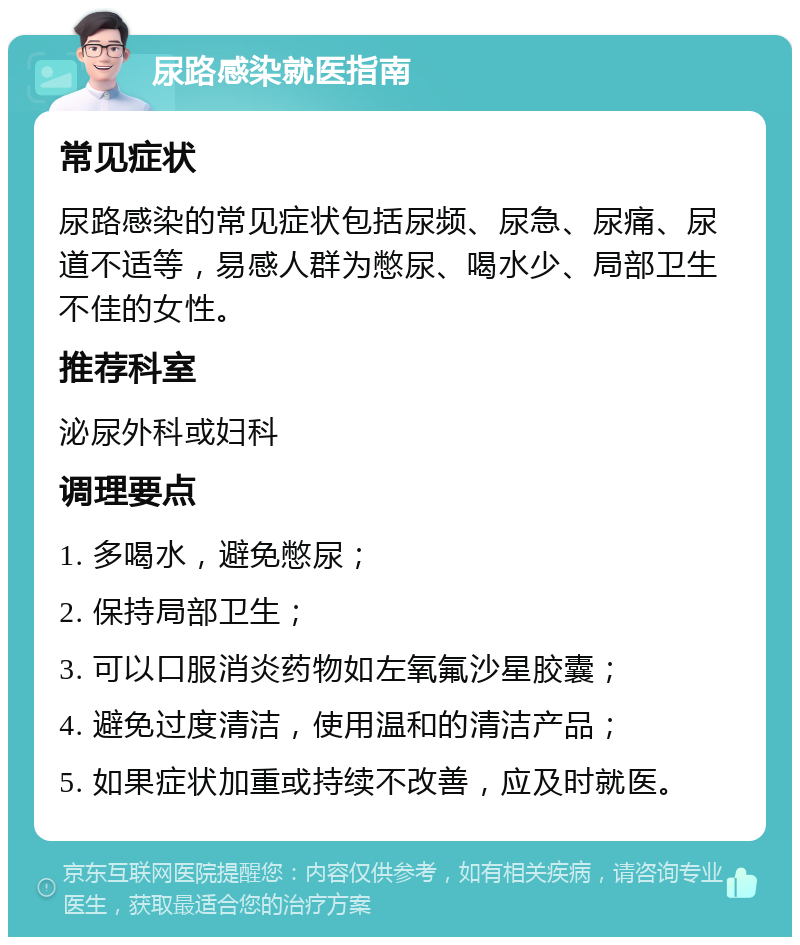 尿路感染就医指南 常见症状 尿路感染的常见症状包括尿频、尿急、尿痛、尿道不适等，易感人群为憋尿、喝水少、局部卫生不佳的女性。 推荐科室 泌尿外科或妇科 调理要点 1. 多喝水，避免憋尿； 2. 保持局部卫生； 3. 可以口服消炎药物如左氧氟沙星胶囊； 4. 避免过度清洁，使用温和的清洁产品； 5. 如果症状加重或持续不改善，应及时就医。