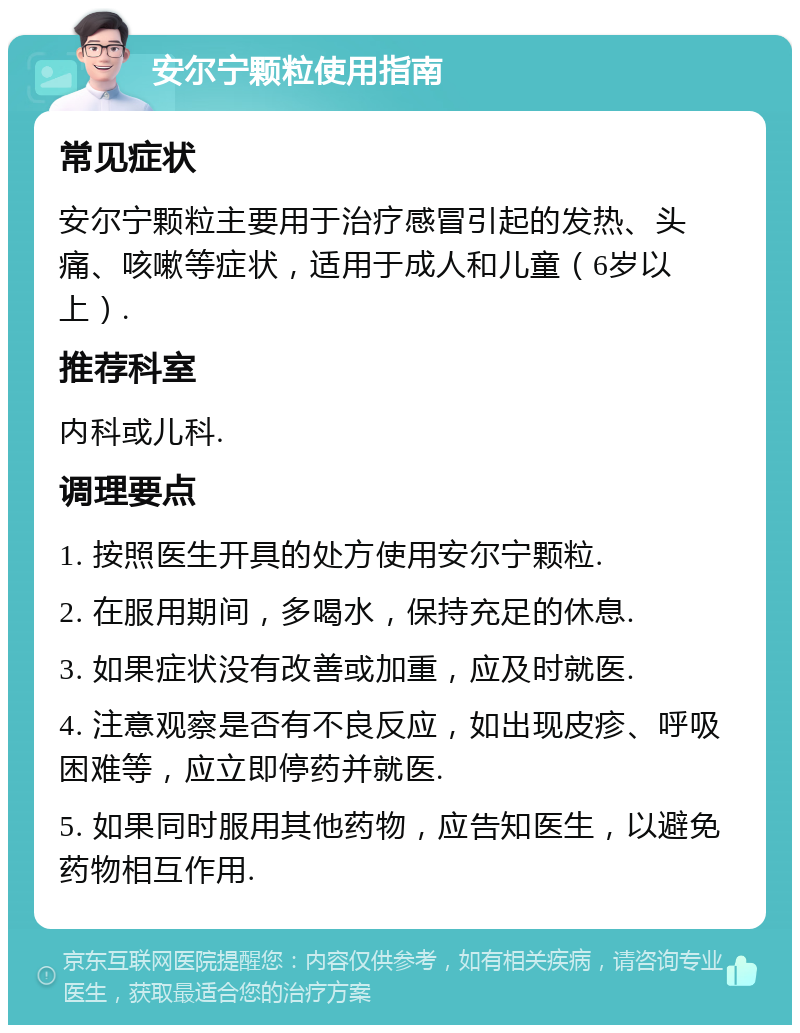 安尔宁颗粒使用指南 常见症状 安尔宁颗粒主要用于治疗感冒引起的发热、头痛、咳嗽等症状，适用于成人和儿童（6岁以上）. 推荐科室 内科或儿科. 调理要点 1. 按照医生开具的处方使用安尔宁颗粒. 2. 在服用期间，多喝水，保持充足的休息. 3. 如果症状没有改善或加重，应及时就医. 4. 注意观察是否有不良反应，如出现皮疹、呼吸困难等，应立即停药并就医. 5. 如果同时服用其他药物，应告知医生，以避免药物相互作用.