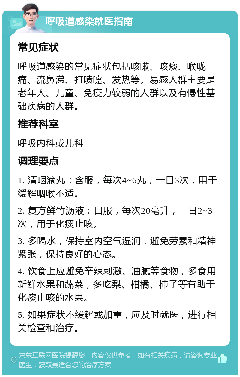 呼吸道感染就医指南 常见症状 呼吸道感染的常见症状包括咳嗽、咳痰、喉咙痛、流鼻涕、打喷嚏、发热等。易感人群主要是老年人、儿童、免疫力较弱的人群以及有慢性基础疾病的人群。 推荐科室 呼吸内科或儿科 调理要点 1. 清咽滴丸：含服，每次4~6丸，一日3次，用于缓解咽喉不适。 2. 复方鲜竹沥液：口服，每次20毫升，一日2~3次，用于化痰止咳。 3. 多喝水，保持室内空气湿润，避免劳累和精神紧张，保持良好的心态。 4. 饮食上应避免辛辣刺激、油腻等食物，多食用新鲜水果和蔬菜，多吃梨、柑橘、柿子等有助于化痰止咳的水果。 5. 如果症状不缓解或加重，应及时就医，进行相关检查和治疗。