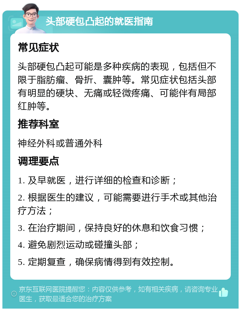 头部硬包凸起的就医指南 常见症状 头部硬包凸起可能是多种疾病的表现，包括但不限于脂肪瘤、骨折、囊肿等。常见症状包括头部有明显的硬块、无痛或轻微疼痛、可能伴有局部红肿等。 推荐科室 神经外科或普通外科 调理要点 1. 及早就医，进行详细的检查和诊断； 2. 根据医生的建议，可能需要进行手术或其他治疗方法； 3. 在治疗期间，保持良好的休息和饮食习惯； 4. 避免剧烈运动或碰撞头部； 5. 定期复查，确保病情得到有效控制。