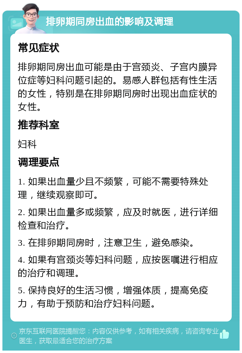 排卵期同房出血的影响及调理 常见症状 排卵期同房出血可能是由于宫颈炎、子宫内膜异位症等妇科问题引起的。易感人群包括有性生活的女性，特别是在排卵期同房时出现出血症状的女性。 推荐科室 妇科 调理要点 1. 如果出血量少且不频繁，可能不需要特殊处理，继续观察即可。 2. 如果出血量多或频繁，应及时就医，进行详细检查和治疗。 3. 在排卵期同房时，注意卫生，避免感染。 4. 如果有宫颈炎等妇科问题，应按医嘱进行相应的治疗和调理。 5. 保持良好的生活习惯，增强体质，提高免疫力，有助于预防和治疗妇科问题。