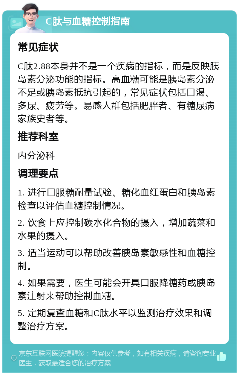 C肽与血糖控制指南 常见症状 C肽2.88本身并不是一个疾病的指标，而是反映胰岛素分泌功能的指标。高血糖可能是胰岛素分泌不足或胰岛素抵抗引起的，常见症状包括口渴、多尿、疲劳等。易感人群包括肥胖者、有糖尿病家族史者等。 推荐科室 内分泌科 调理要点 1. 进行口服糖耐量试验、糖化血红蛋白和胰岛素检查以评估血糖控制情况。 2. 饮食上应控制碳水化合物的摄入，增加蔬菜和水果的摄入。 3. 适当运动可以帮助改善胰岛素敏感性和血糖控制。 4. 如果需要，医生可能会开具口服降糖药或胰岛素注射来帮助控制血糖。 5. 定期复查血糖和C肽水平以监测治疗效果和调整治疗方案。