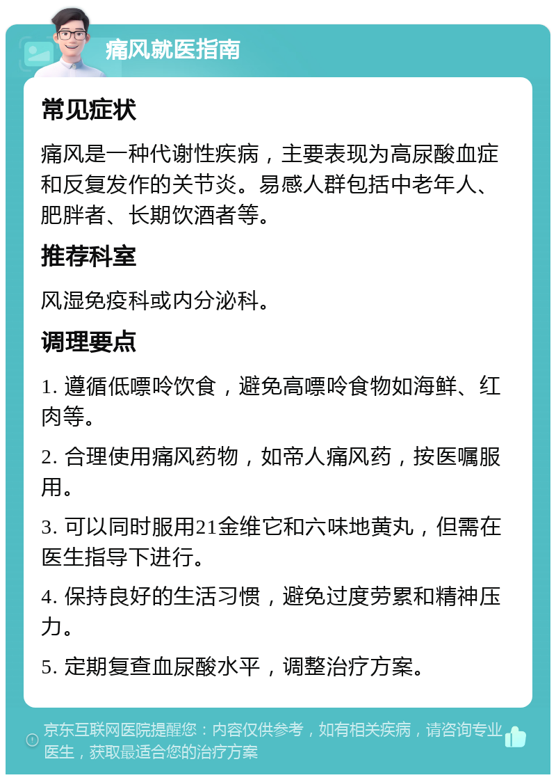 痛风就医指南 常见症状 痛风是一种代谢性疾病，主要表现为高尿酸血症和反复发作的关节炎。易感人群包括中老年人、肥胖者、长期饮酒者等。 推荐科室 风湿免疫科或内分泌科。 调理要点 1. 遵循低嘌呤饮食，避免高嘌呤食物如海鲜、红肉等。 2. 合理使用痛风药物，如帝人痛风药，按医嘱服用。 3. 可以同时服用21金维它和六味地黄丸，但需在医生指导下进行。 4. 保持良好的生活习惯，避免过度劳累和精神压力。 5. 定期复查血尿酸水平，调整治疗方案。