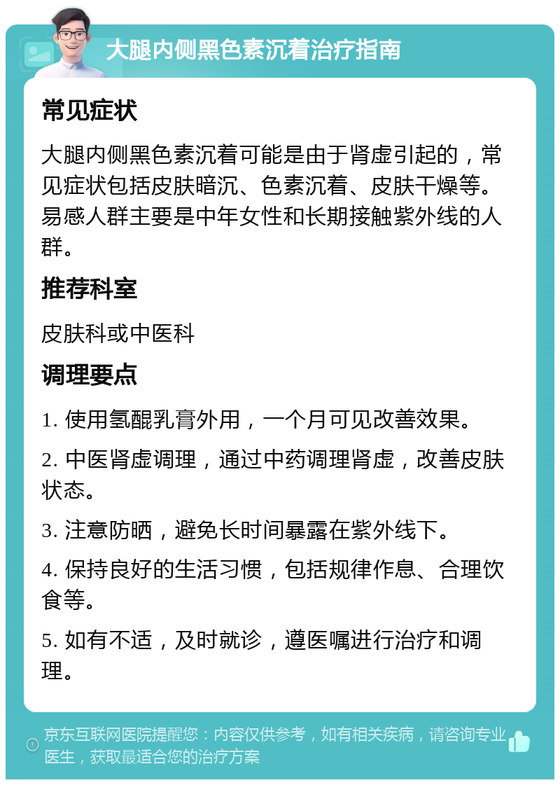 大腿内侧黑色素沉着治疗指南 常见症状 大腿内侧黑色素沉着可能是由于肾虚引起的，常见症状包括皮肤暗沉、色素沉着、皮肤干燥等。易感人群主要是中年女性和长期接触紫外线的人群。 推荐科室 皮肤科或中医科 调理要点 1. 使用氢醌乳膏外用，一个月可见改善效果。 2. 中医肾虚调理，通过中药调理肾虚，改善皮肤状态。 3. 注意防晒，避免长时间暴露在紫外线下。 4. 保持良好的生活习惯，包括规律作息、合理饮食等。 5. 如有不适，及时就诊，遵医嘱进行治疗和调理。