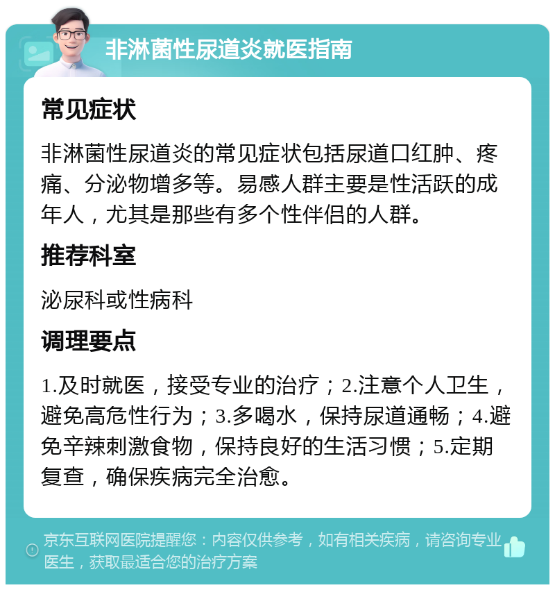 非淋菌性尿道炎就医指南 常见症状 非淋菌性尿道炎的常见症状包括尿道口红肿、疼痛、分泌物增多等。易感人群主要是性活跃的成年人，尤其是那些有多个性伴侣的人群。 推荐科室 泌尿科或性病科 调理要点 1.及时就医，接受专业的治疗；2.注意个人卫生，避免高危性行为；3.多喝水，保持尿道通畅；4.避免辛辣刺激食物，保持良好的生活习惯；5.定期复查，确保疾病完全治愈。