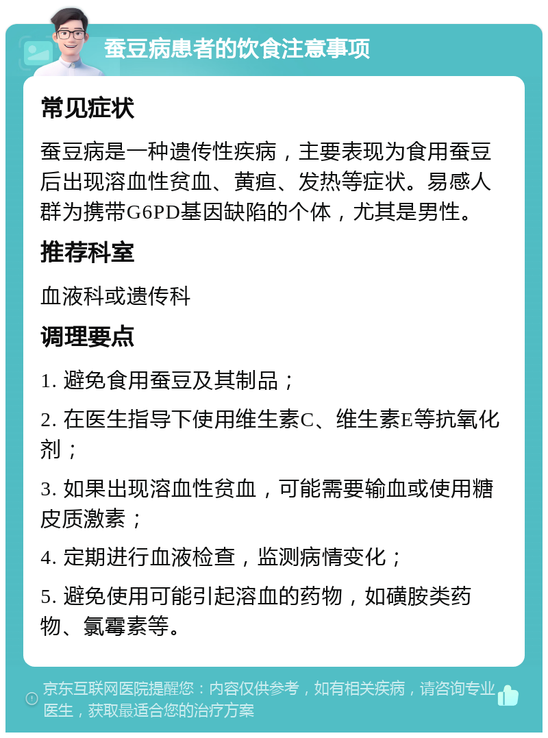 蚕豆病患者的饮食注意事项 常见症状 蚕豆病是一种遗传性疾病，主要表现为食用蚕豆后出现溶血性贫血、黄疸、发热等症状。易感人群为携带G6PD基因缺陷的个体，尤其是男性。 推荐科室 血液科或遗传科 调理要点 1. 避免食用蚕豆及其制品； 2. 在医生指导下使用维生素C、维生素E等抗氧化剂； 3. 如果出现溶血性贫血，可能需要输血或使用糖皮质激素； 4. 定期进行血液检查，监测病情变化； 5. 避免使用可能引起溶血的药物，如磺胺类药物、氯霉素等。