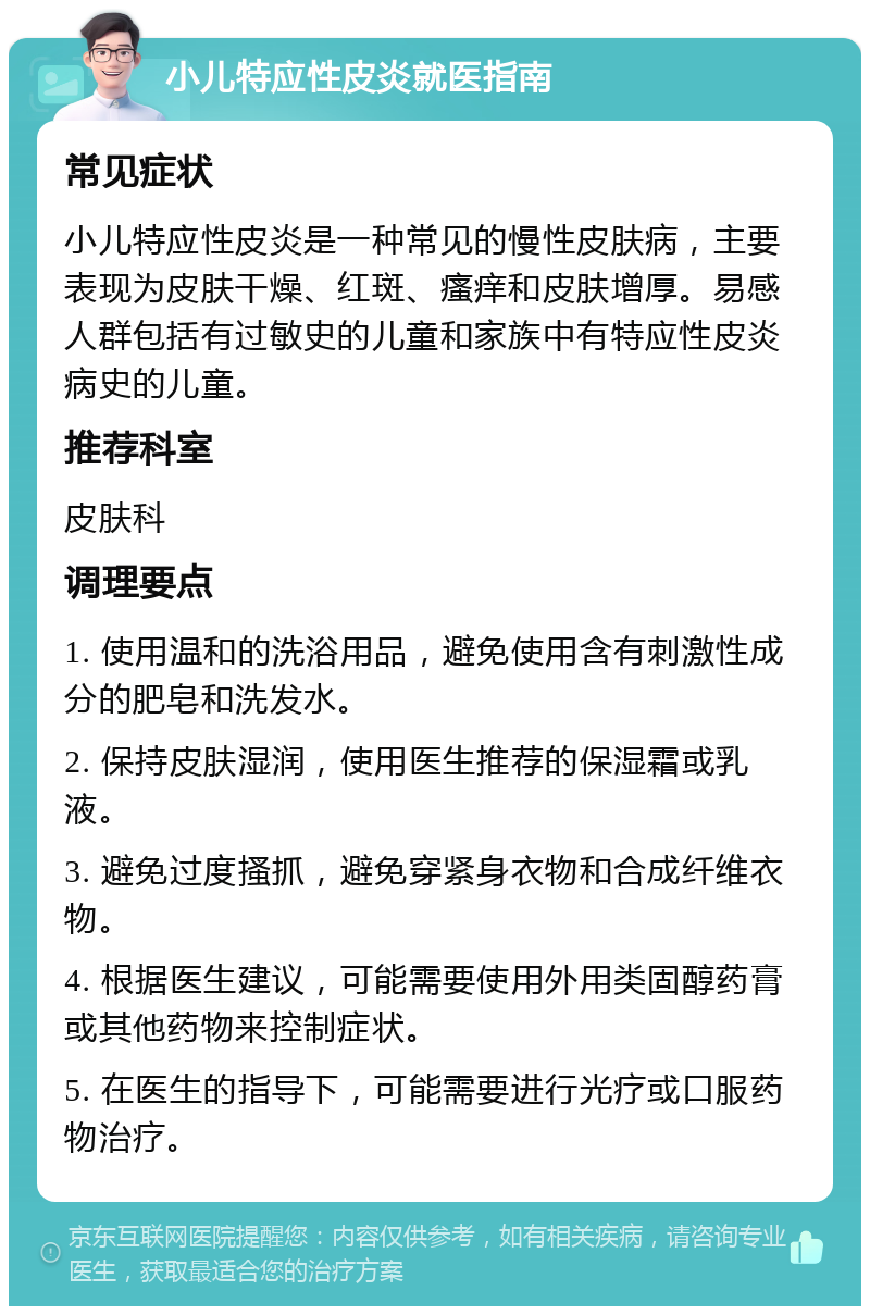 小儿特应性皮炎就医指南 常见症状 小儿特应性皮炎是一种常见的慢性皮肤病，主要表现为皮肤干燥、红斑、瘙痒和皮肤增厚。易感人群包括有过敏史的儿童和家族中有特应性皮炎病史的儿童。 推荐科室 皮肤科 调理要点 1. 使用温和的洗浴用品，避免使用含有刺激性成分的肥皂和洗发水。 2. 保持皮肤湿润，使用医生推荐的保湿霜或乳液。 3. 避免过度搔抓，避免穿紧身衣物和合成纤维衣物。 4. 根据医生建议，可能需要使用外用类固醇药膏或其他药物来控制症状。 5. 在医生的指导下，可能需要进行光疗或口服药物治疗。