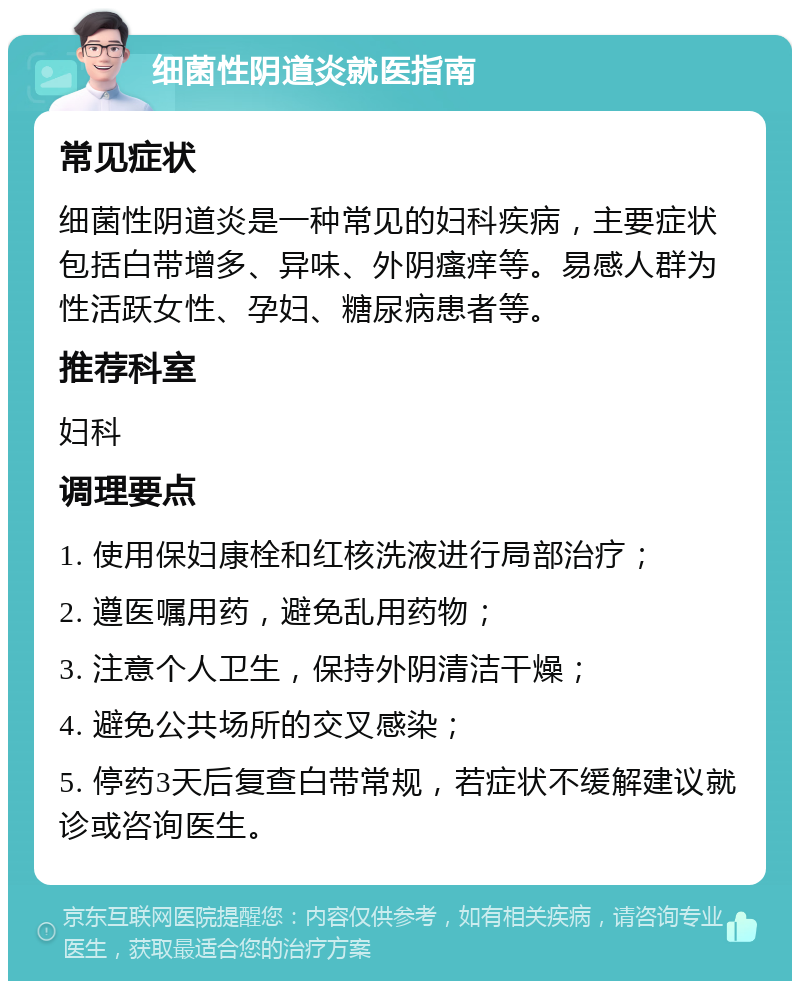 细菌性阴道炎就医指南 常见症状 细菌性阴道炎是一种常见的妇科疾病，主要症状包括白带增多、异味、外阴瘙痒等。易感人群为性活跃女性、孕妇、糖尿病患者等。 推荐科室 妇科 调理要点 1. 使用保妇康栓和红核洗液进行局部治疗； 2. 遵医嘱用药，避免乱用药物； 3. 注意个人卫生，保持外阴清洁干燥； 4. 避免公共场所的交叉感染； 5. 停药3天后复查白带常规，若症状不缓解建议就诊或咨询医生。