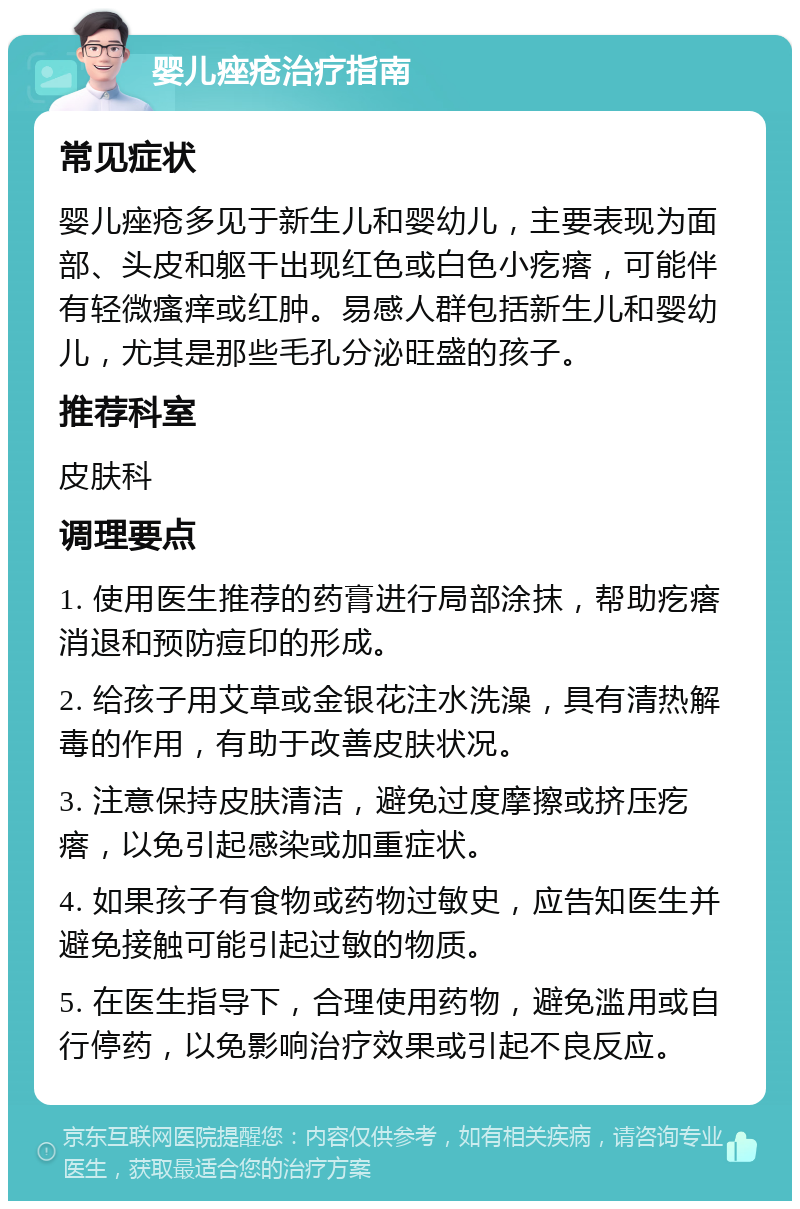 婴儿痤疮治疗指南 常见症状 婴儿痤疮多见于新生儿和婴幼儿，主要表现为面部、头皮和躯干出现红色或白色小疙瘩，可能伴有轻微瘙痒或红肿。易感人群包括新生儿和婴幼儿，尤其是那些毛孔分泌旺盛的孩子。 推荐科室 皮肤科 调理要点 1. 使用医生推荐的药膏进行局部涂抹，帮助疙瘩消退和预防痘印的形成。 2. 给孩子用艾草或金银花注水洗澡，具有清热解毒的作用，有助于改善皮肤状况。 3. 注意保持皮肤清洁，避免过度摩擦或挤压疙瘩，以免引起感染或加重症状。 4. 如果孩子有食物或药物过敏史，应告知医生并避免接触可能引起过敏的物质。 5. 在医生指导下，合理使用药物，避免滥用或自行停药，以免影响治疗效果或引起不良反应。