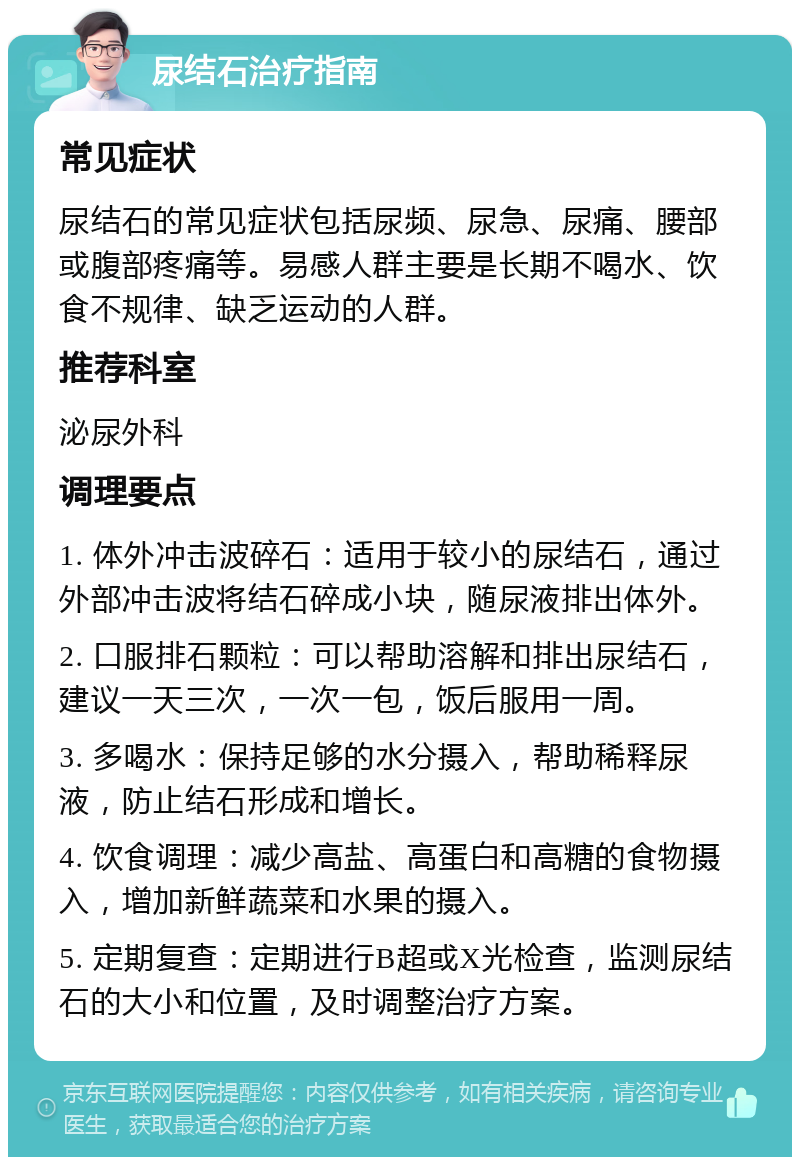 尿结石治疗指南 常见症状 尿结石的常见症状包括尿频、尿急、尿痛、腰部或腹部疼痛等。易感人群主要是长期不喝水、饮食不规律、缺乏运动的人群。 推荐科室 泌尿外科 调理要点 1. 体外冲击波碎石：适用于较小的尿结石，通过外部冲击波将结石碎成小块，随尿液排出体外。 2. 口服排石颗粒：可以帮助溶解和排出尿结石，建议一天三次，一次一包，饭后服用一周。 3. 多喝水：保持足够的水分摄入，帮助稀释尿液，防止结石形成和增长。 4. 饮食调理：减少高盐、高蛋白和高糖的食物摄入，增加新鲜蔬菜和水果的摄入。 5. 定期复查：定期进行B超或X光检查，监测尿结石的大小和位置，及时调整治疗方案。