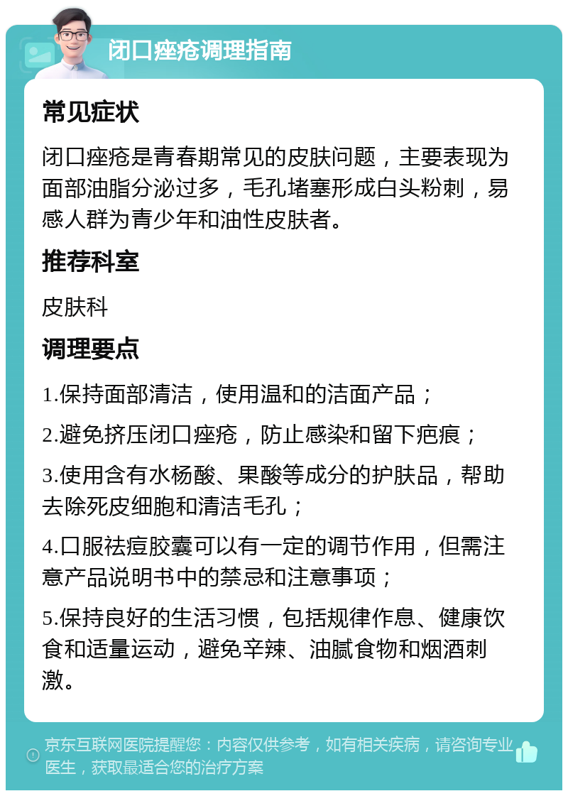 闭口痤疮调理指南 常见症状 闭口痤疮是青春期常见的皮肤问题，主要表现为面部油脂分泌过多，毛孔堵塞形成白头粉刺，易感人群为青少年和油性皮肤者。 推荐科室 皮肤科 调理要点 1.保持面部清洁，使用温和的洁面产品； 2.避免挤压闭口痤疮，防止感染和留下疤痕； 3.使用含有水杨酸、果酸等成分的护肤品，帮助去除死皮细胞和清洁毛孔； 4.口服祛痘胶囊可以有一定的调节作用，但需注意产品说明书中的禁忌和注意事项； 5.保持良好的生活习惯，包括规律作息、健康饮食和适量运动，避免辛辣、油腻食物和烟酒刺激。