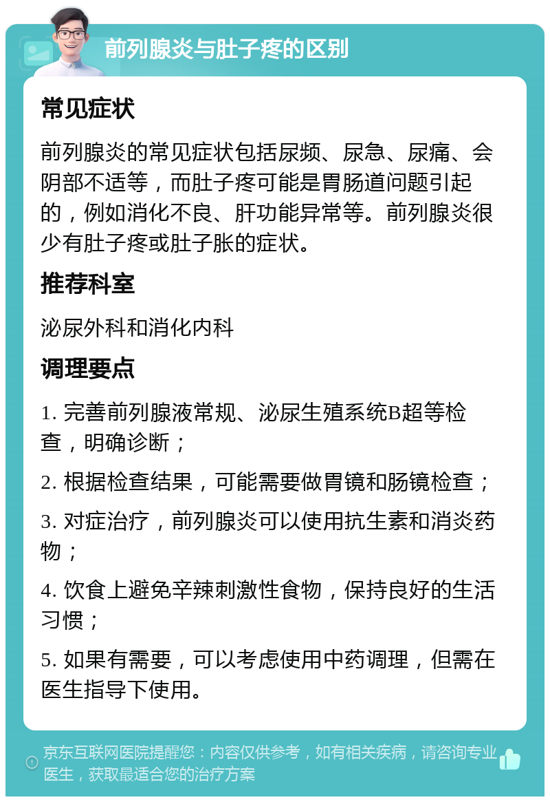 前列腺炎与肚子疼的区别 常见症状 前列腺炎的常见症状包括尿频、尿急、尿痛、会阴部不适等，而肚子疼可能是胃肠道问题引起的，例如消化不良、肝功能异常等。前列腺炎很少有肚子疼或肚子胀的症状。 推荐科室 泌尿外科和消化内科 调理要点 1. 完善前列腺液常规、泌尿生殖系统B超等检查，明确诊断； 2. 根据检查结果，可能需要做胃镜和肠镜检查； 3. 对症治疗，前列腺炎可以使用抗生素和消炎药物； 4. 饮食上避免辛辣刺激性食物，保持良好的生活习惯； 5. 如果有需要，可以考虑使用中药调理，但需在医生指导下使用。