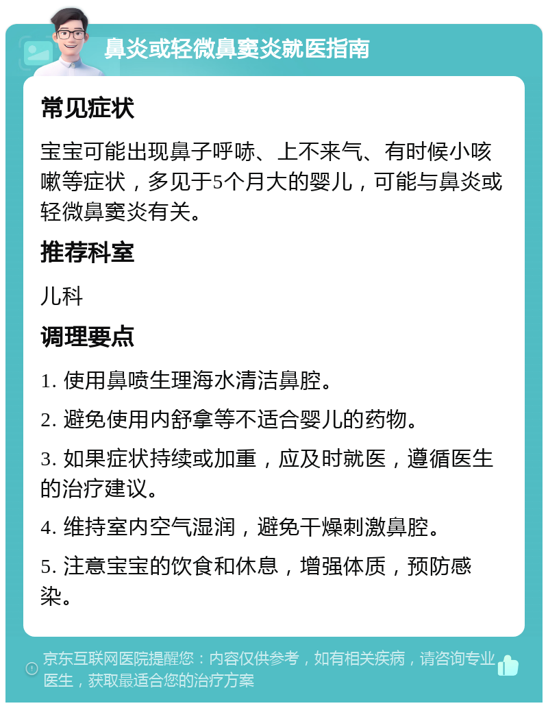 鼻炎或轻微鼻窦炎就医指南 常见症状 宝宝可能出现鼻子呼哧、上不来气、有时候小咳嗽等症状，多见于5个月大的婴儿，可能与鼻炎或轻微鼻窦炎有关。 推荐科室 儿科 调理要点 1. 使用鼻喷生理海水清洁鼻腔。 2. 避免使用内舒拿等不适合婴儿的药物。 3. 如果症状持续或加重，应及时就医，遵循医生的治疗建议。 4. 维持室内空气湿润，避免干燥刺激鼻腔。 5. 注意宝宝的饮食和休息，增强体质，预防感染。