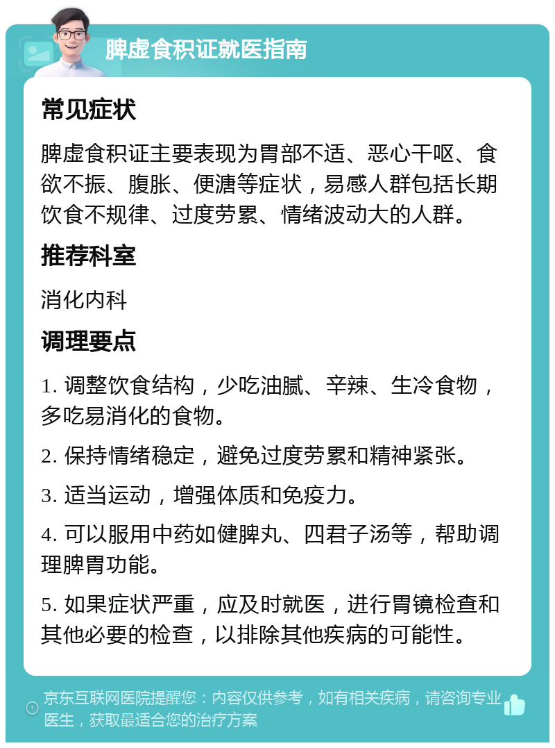 脾虚食积证就医指南 常见症状 脾虚食积证主要表现为胃部不适、恶心干呕、食欲不振、腹胀、便溏等症状，易感人群包括长期饮食不规律、过度劳累、情绪波动大的人群。 推荐科室 消化内科 调理要点 1. 调整饮食结构，少吃油腻、辛辣、生冷食物，多吃易消化的食物。 2. 保持情绪稳定，避免过度劳累和精神紧张。 3. 适当运动，增强体质和免疫力。 4. 可以服用中药如健脾丸、四君子汤等，帮助调理脾胃功能。 5. 如果症状严重，应及时就医，进行胃镜检查和其他必要的检查，以排除其他疾病的可能性。