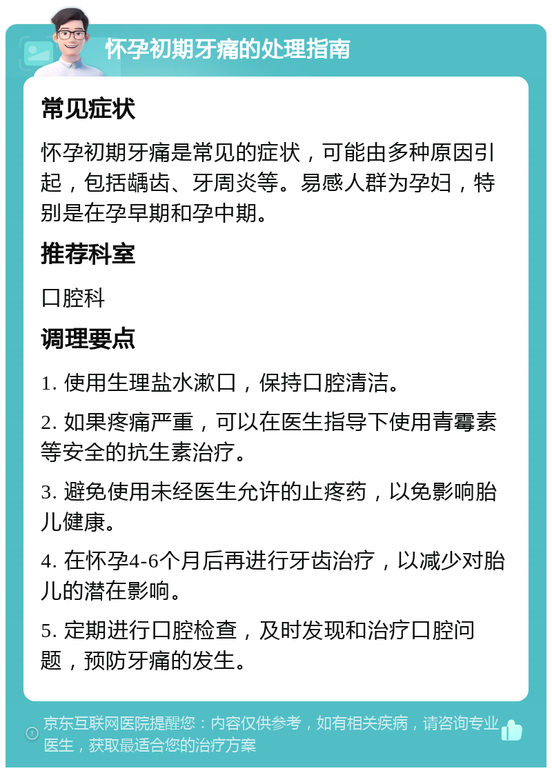 怀孕初期牙痛的处理指南 常见症状 怀孕初期牙痛是常见的症状，可能由多种原因引起，包括龋齿、牙周炎等。易感人群为孕妇，特别是在孕早期和孕中期。 推荐科室 口腔科 调理要点 1. 使用生理盐水漱口，保持口腔清洁。 2. 如果疼痛严重，可以在医生指导下使用青霉素等安全的抗生素治疗。 3. 避免使用未经医生允许的止疼药，以免影响胎儿健康。 4. 在怀孕4-6个月后再进行牙齿治疗，以减少对胎儿的潜在影响。 5. 定期进行口腔检查，及时发现和治疗口腔问题，预防牙痛的发生。