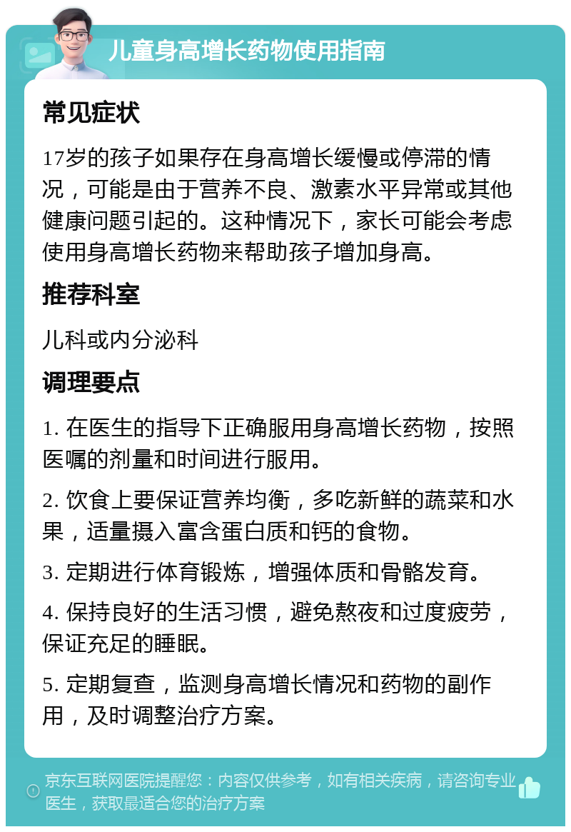 儿童身高增长药物使用指南 常见症状 17岁的孩子如果存在身高增长缓慢或停滞的情况，可能是由于营养不良、激素水平异常或其他健康问题引起的。这种情况下，家长可能会考虑使用身高增长药物来帮助孩子增加身高。 推荐科室 儿科或内分泌科 调理要点 1. 在医生的指导下正确服用身高增长药物，按照医嘱的剂量和时间进行服用。 2. 饮食上要保证营养均衡，多吃新鲜的蔬菜和水果，适量摄入富含蛋白质和钙的食物。 3. 定期进行体育锻炼，增强体质和骨骼发育。 4. 保持良好的生活习惯，避免熬夜和过度疲劳，保证充足的睡眠。 5. 定期复查，监测身高增长情况和药物的副作用，及时调整治疗方案。