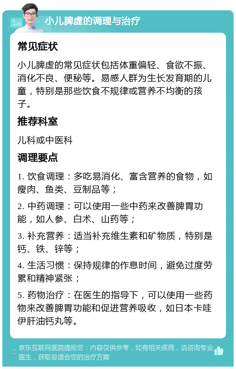 小儿脾虚的调理与治疗 常见症状 小儿脾虚的常见症状包括体重偏轻、食欲不振、消化不良、便秘等。易感人群为生长发育期的儿童，特别是那些饮食不规律或营养不均衡的孩子。 推荐科室 儿科或中医科 调理要点 1. 饮食调理：多吃易消化、富含营养的食物，如瘦肉、鱼类、豆制品等； 2. 中药调理：可以使用一些中药来改善脾胃功能，如人参、白术、山药等； 3. 补充营养：适当补充维生素和矿物质，特别是钙、铁、锌等； 4. 生活习惯：保持规律的作息时间，避免过度劳累和精神紧张； 5. 药物治疗：在医生的指导下，可以使用一些药物来改善脾胃功能和促进营养吸收，如日本卡哇伊肝油钙丸等。