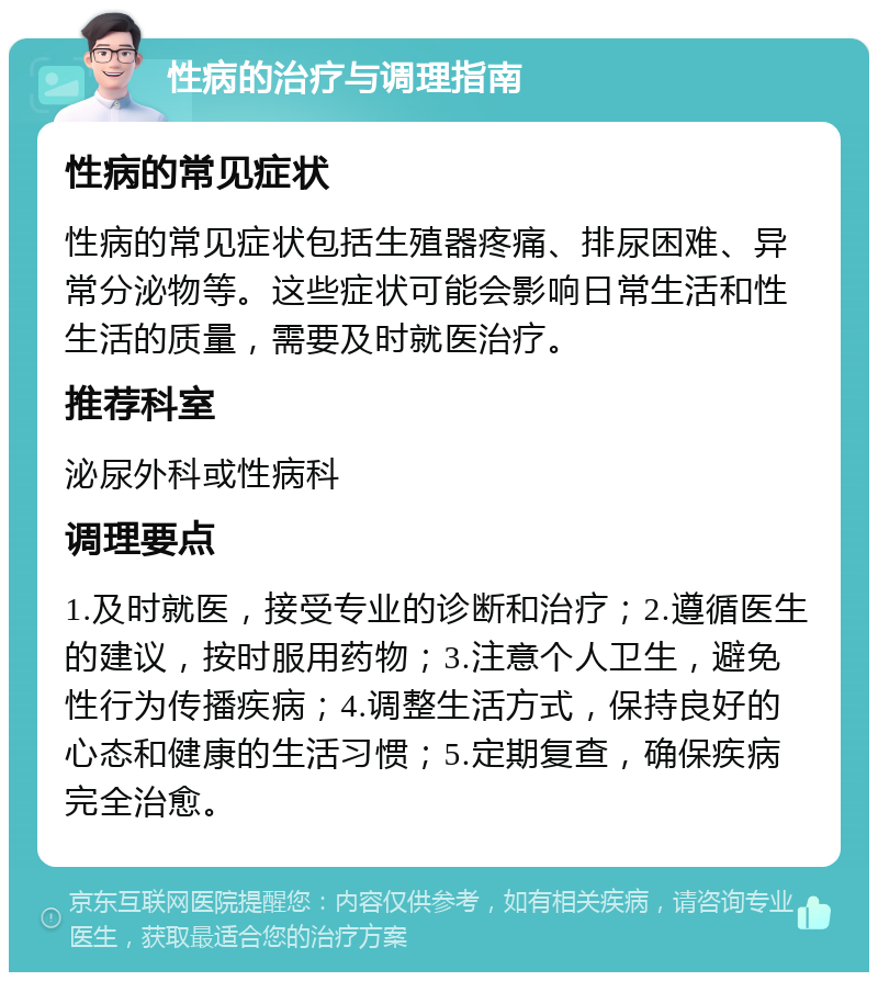 性病的治疗与调理指南 性病的常见症状 性病的常见症状包括生殖器疼痛、排尿困难、异常分泌物等。这些症状可能会影响日常生活和性生活的质量，需要及时就医治疗。 推荐科室 泌尿外科或性病科 调理要点 1.及时就医，接受专业的诊断和治疗；2.遵循医生的建议，按时服用药物；3.注意个人卫生，避免性行为传播疾病；4.调整生活方式，保持良好的心态和健康的生活习惯；5.定期复查，确保疾病完全治愈。