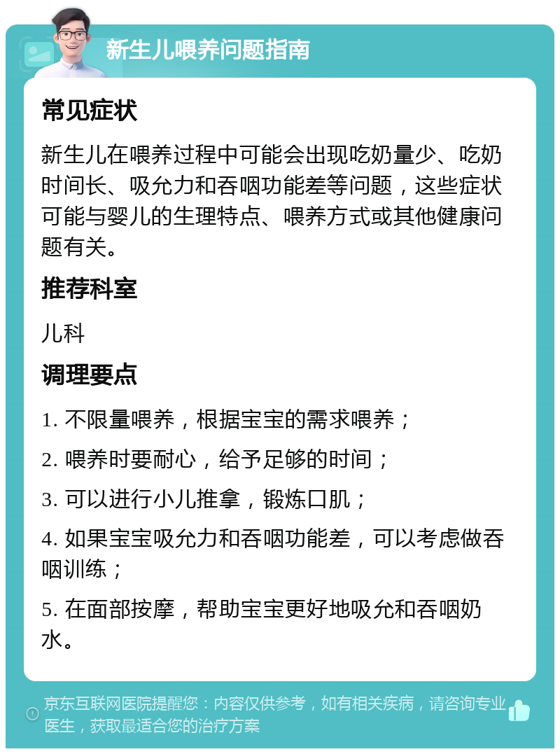 新生儿喂养问题指南 常见症状 新生儿在喂养过程中可能会出现吃奶量少、吃奶时间长、吸允力和吞咽功能差等问题，这些症状可能与婴儿的生理特点、喂养方式或其他健康问题有关。 推荐科室 儿科 调理要点 1. 不限量喂养，根据宝宝的需求喂养； 2. 喂养时要耐心，给予足够的时间； 3. 可以进行小儿推拿，锻炼口肌； 4. 如果宝宝吸允力和吞咽功能差，可以考虑做吞咽训练； 5. 在面部按摩，帮助宝宝更好地吸允和吞咽奶水。