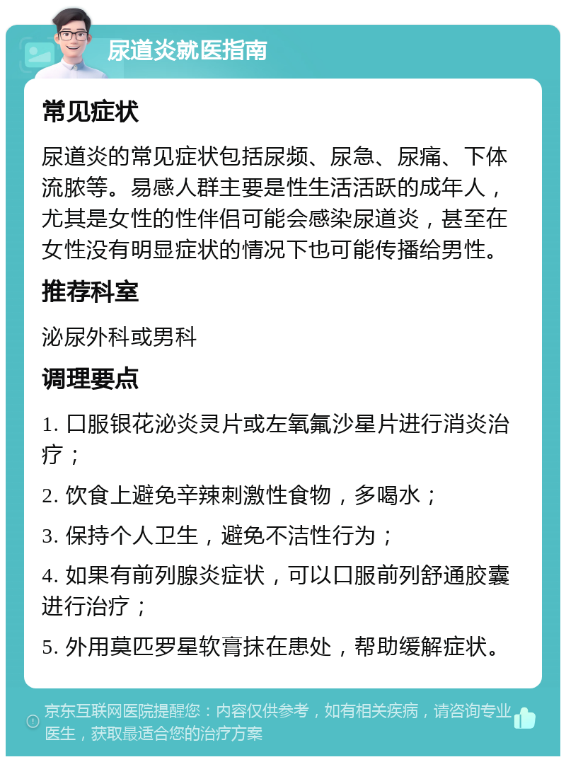 尿道炎就医指南 常见症状 尿道炎的常见症状包括尿频、尿急、尿痛、下体流脓等。易感人群主要是性生活活跃的成年人，尤其是女性的性伴侣可能会感染尿道炎，甚至在女性没有明显症状的情况下也可能传播给男性。 推荐科室 泌尿外科或男科 调理要点 1. 口服银花泌炎灵片或左氧氟沙星片进行消炎治疗； 2. 饮食上避免辛辣刺激性食物，多喝水； 3. 保持个人卫生，避免不洁性行为； 4. 如果有前列腺炎症状，可以口服前列舒通胶囊进行治疗； 5. 外用莫匹罗星软膏抹在患处，帮助缓解症状。