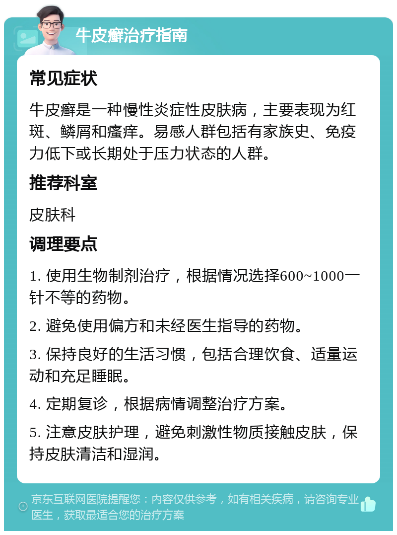 牛皮癣治疗指南 常见症状 牛皮癣是一种慢性炎症性皮肤病，主要表现为红斑、鳞屑和瘙痒。易感人群包括有家族史、免疫力低下或长期处于压力状态的人群。 推荐科室 皮肤科 调理要点 1. 使用生物制剂治疗，根据情况选择600~1000一针不等的药物。 2. 避免使用偏方和未经医生指导的药物。 3. 保持良好的生活习惯，包括合理饮食、适量运动和充足睡眠。 4. 定期复诊，根据病情调整治疗方案。 5. 注意皮肤护理，避免刺激性物质接触皮肤，保持皮肤清洁和湿润。