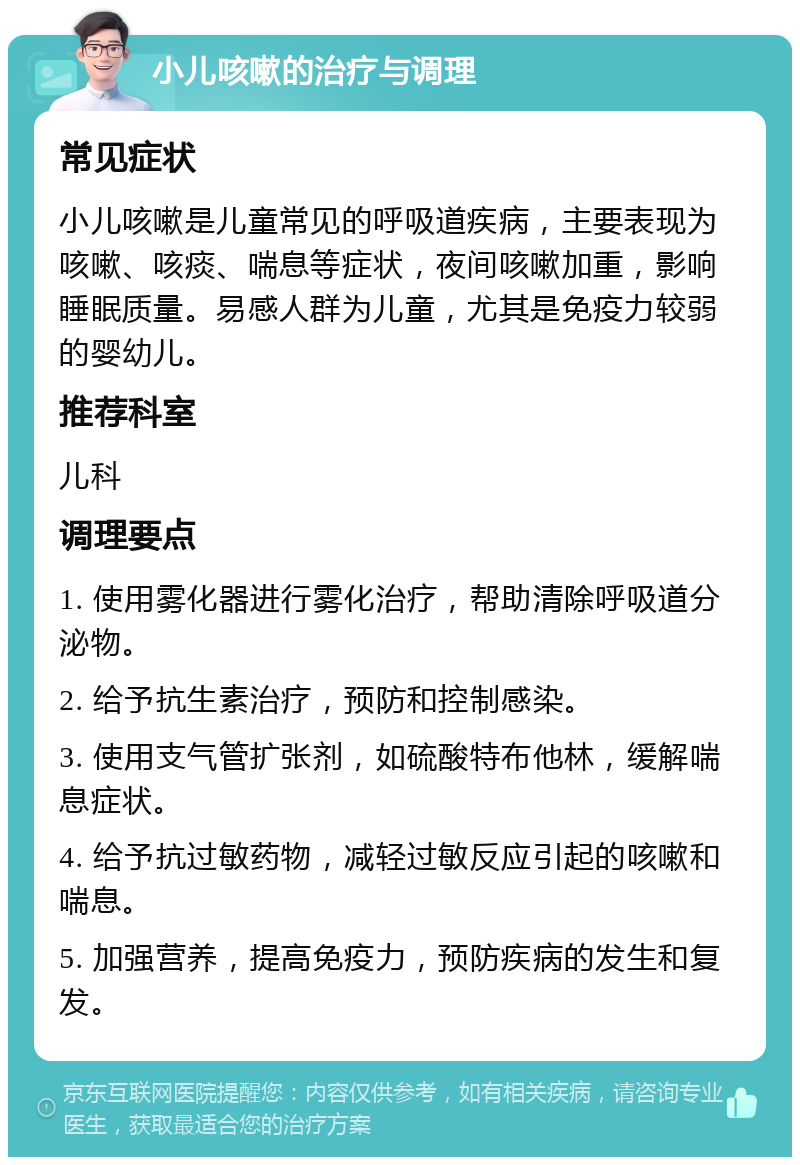 小儿咳嗽的治疗与调理 常见症状 小儿咳嗽是儿童常见的呼吸道疾病，主要表现为咳嗽、咳痰、喘息等症状，夜间咳嗽加重，影响睡眠质量。易感人群为儿童，尤其是免疫力较弱的婴幼儿。 推荐科室 儿科 调理要点 1. 使用雾化器进行雾化治疗，帮助清除呼吸道分泌物。 2. 给予抗生素治疗，预防和控制感染。 3. 使用支气管扩张剂，如硫酸特布他林，缓解喘息症状。 4. 给予抗过敏药物，减轻过敏反应引起的咳嗽和喘息。 5. 加强营养，提高免疫力，预防疾病的发生和复发。