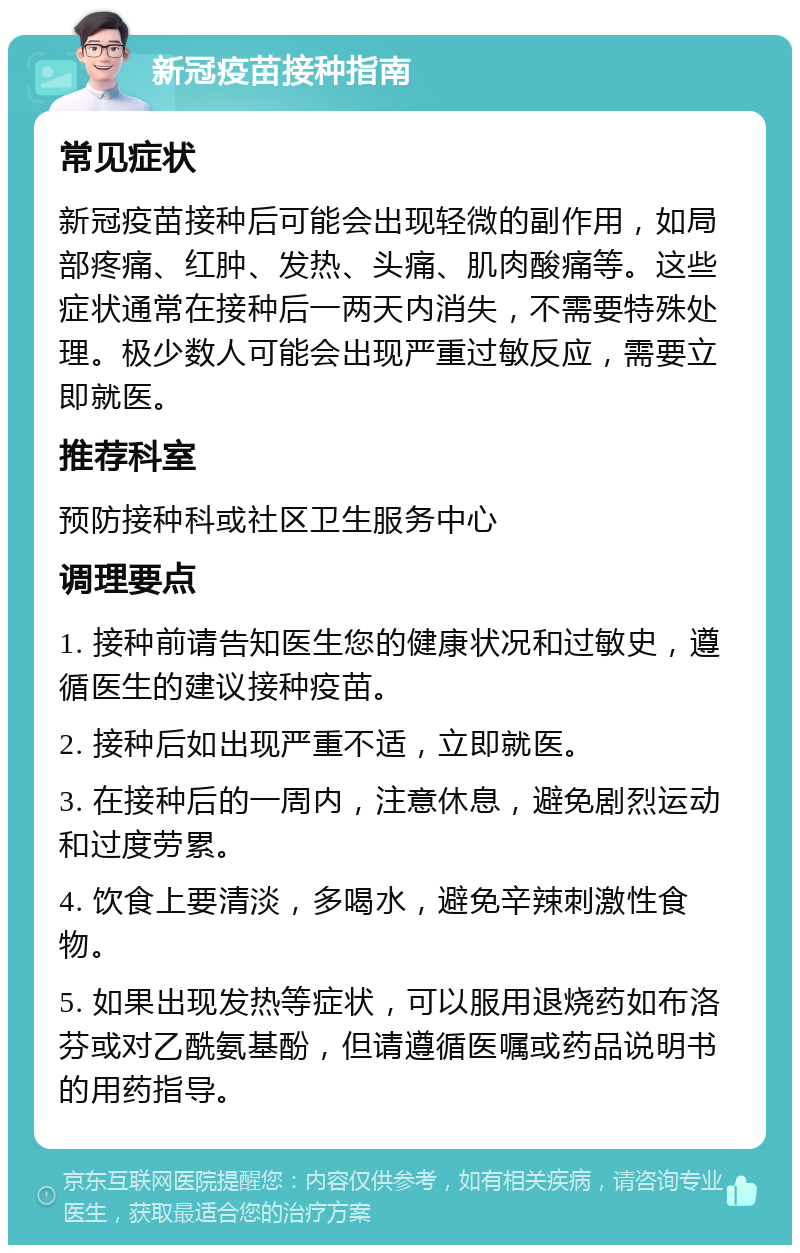 新冠疫苗接种指南 常见症状 新冠疫苗接种后可能会出现轻微的副作用，如局部疼痛、红肿、发热、头痛、肌肉酸痛等。这些症状通常在接种后一两天内消失，不需要特殊处理。极少数人可能会出现严重过敏反应，需要立即就医。 推荐科室 预防接种科或社区卫生服务中心 调理要点 1. 接种前请告知医生您的健康状况和过敏史，遵循医生的建议接种疫苗。 2. 接种后如出现严重不适，立即就医。 3. 在接种后的一周内，注意休息，避免剧烈运动和过度劳累。 4. 饮食上要清淡，多喝水，避免辛辣刺激性食物。 5. 如果出现发热等症状，可以服用退烧药如布洛芬或对乙酰氨基酚，但请遵循医嘱或药品说明书的用药指导。