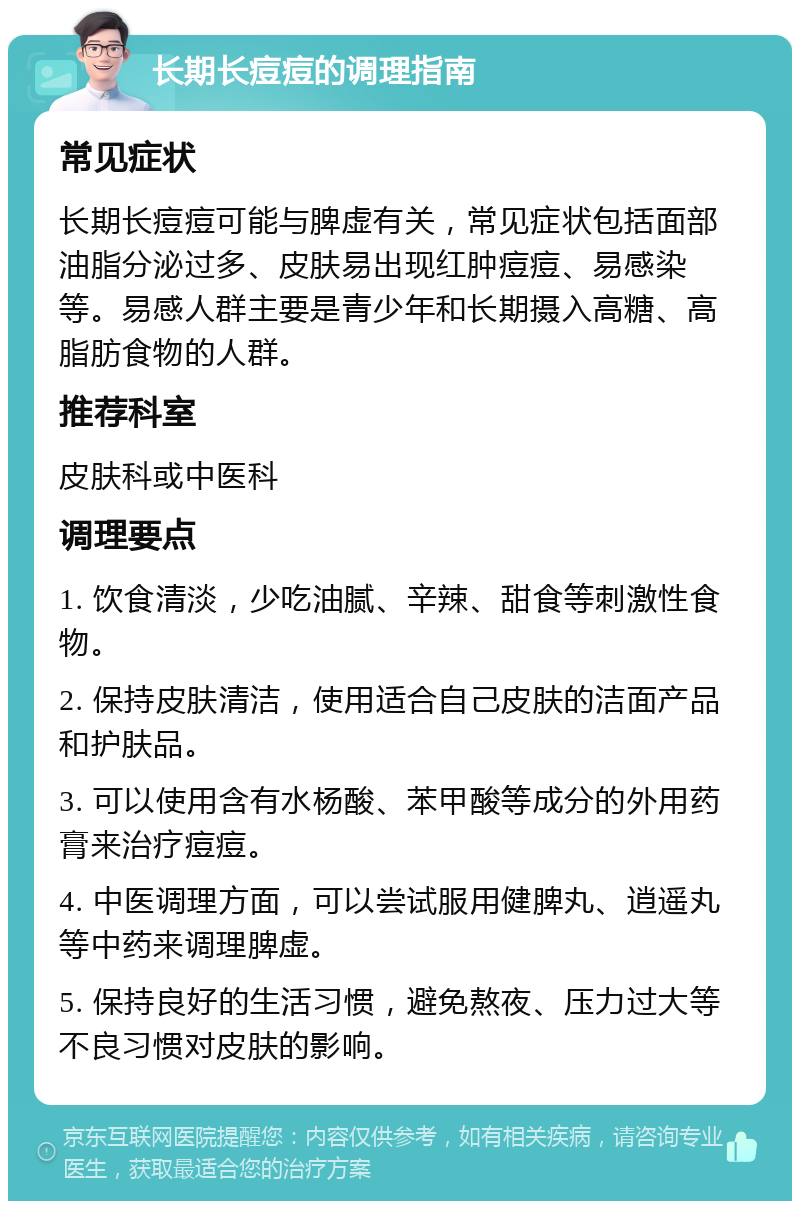 长期长痘痘的调理指南 常见症状 长期长痘痘可能与脾虚有关，常见症状包括面部油脂分泌过多、皮肤易出现红肿痘痘、易感染等。易感人群主要是青少年和长期摄入高糖、高脂肪食物的人群。 推荐科室 皮肤科或中医科 调理要点 1. 饮食清淡，少吃油腻、辛辣、甜食等刺激性食物。 2. 保持皮肤清洁，使用适合自己皮肤的洁面产品和护肤品。 3. 可以使用含有水杨酸、苯甲酸等成分的外用药膏来治疗痘痘。 4. 中医调理方面，可以尝试服用健脾丸、逍遥丸等中药来调理脾虚。 5. 保持良好的生活习惯，避免熬夜、压力过大等不良习惯对皮肤的影响。