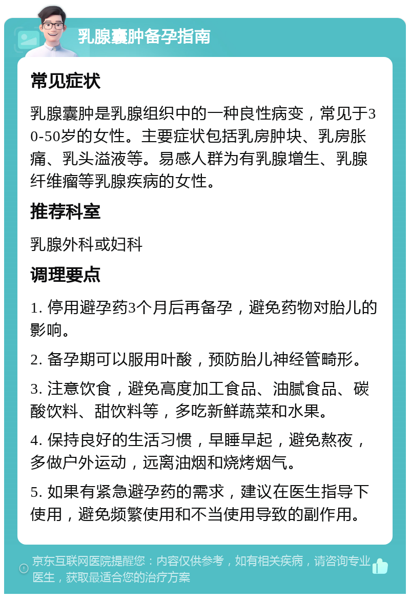 乳腺囊肿备孕指南 常见症状 乳腺囊肿是乳腺组织中的一种良性病变，常见于30-50岁的女性。主要症状包括乳房肿块、乳房胀痛、乳头溢液等。易感人群为有乳腺增生、乳腺纤维瘤等乳腺疾病的女性。 推荐科室 乳腺外科或妇科 调理要点 1. 停用避孕药3个月后再备孕，避免药物对胎儿的影响。 2. 备孕期可以服用叶酸，预防胎儿神经管畸形。 3. 注意饮食，避免高度加工食品、油腻食品、碳酸饮料、甜饮料等，多吃新鲜蔬菜和水果。 4. 保持良好的生活习惯，早睡早起，避免熬夜，多做户外运动，远离油烟和烧烤烟气。 5. 如果有紧急避孕药的需求，建议在医生指导下使用，避免频繁使用和不当使用导致的副作用。