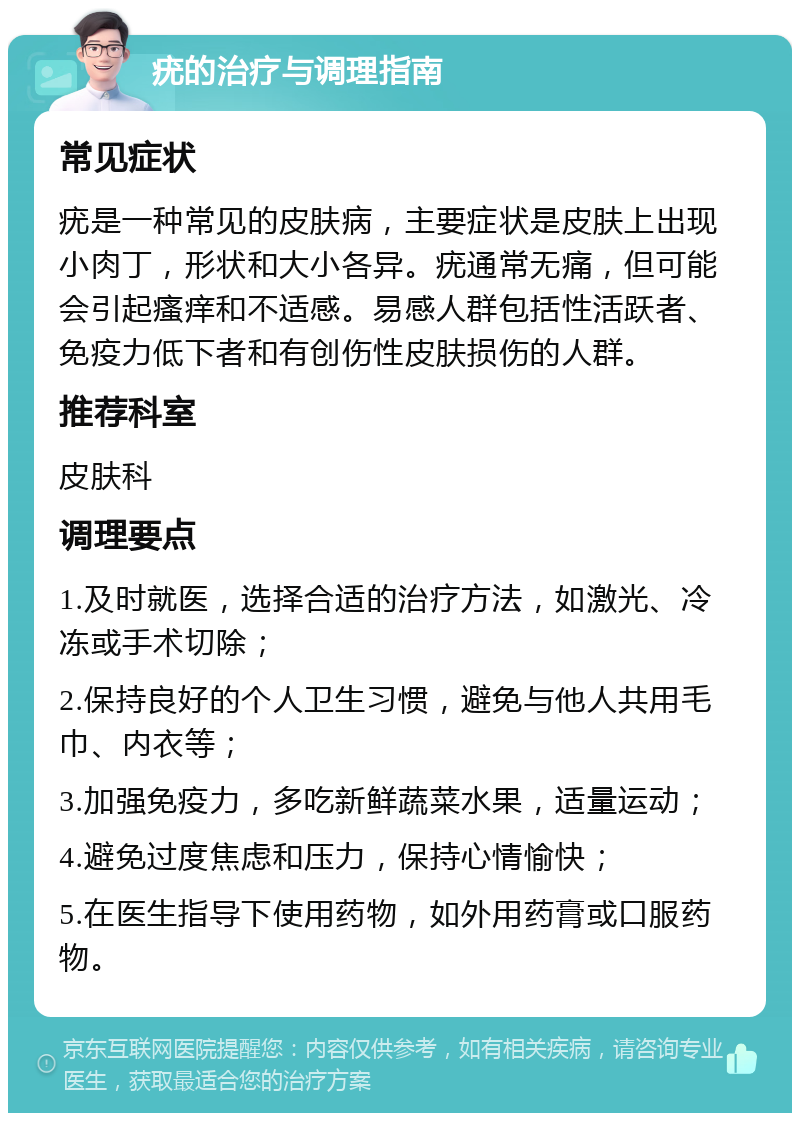 疣的治疗与调理指南 常见症状 疣是一种常见的皮肤病，主要症状是皮肤上出现小肉丁，形状和大小各异。疣通常无痛，但可能会引起瘙痒和不适感。易感人群包括性活跃者、免疫力低下者和有创伤性皮肤损伤的人群。 推荐科室 皮肤科 调理要点 1.及时就医，选择合适的治疗方法，如激光、冷冻或手术切除； 2.保持良好的个人卫生习惯，避免与他人共用毛巾、内衣等； 3.加强免疫力，多吃新鲜蔬菜水果，适量运动； 4.避免过度焦虑和压力，保持心情愉快； 5.在医生指导下使用药物，如外用药膏或口服药物。