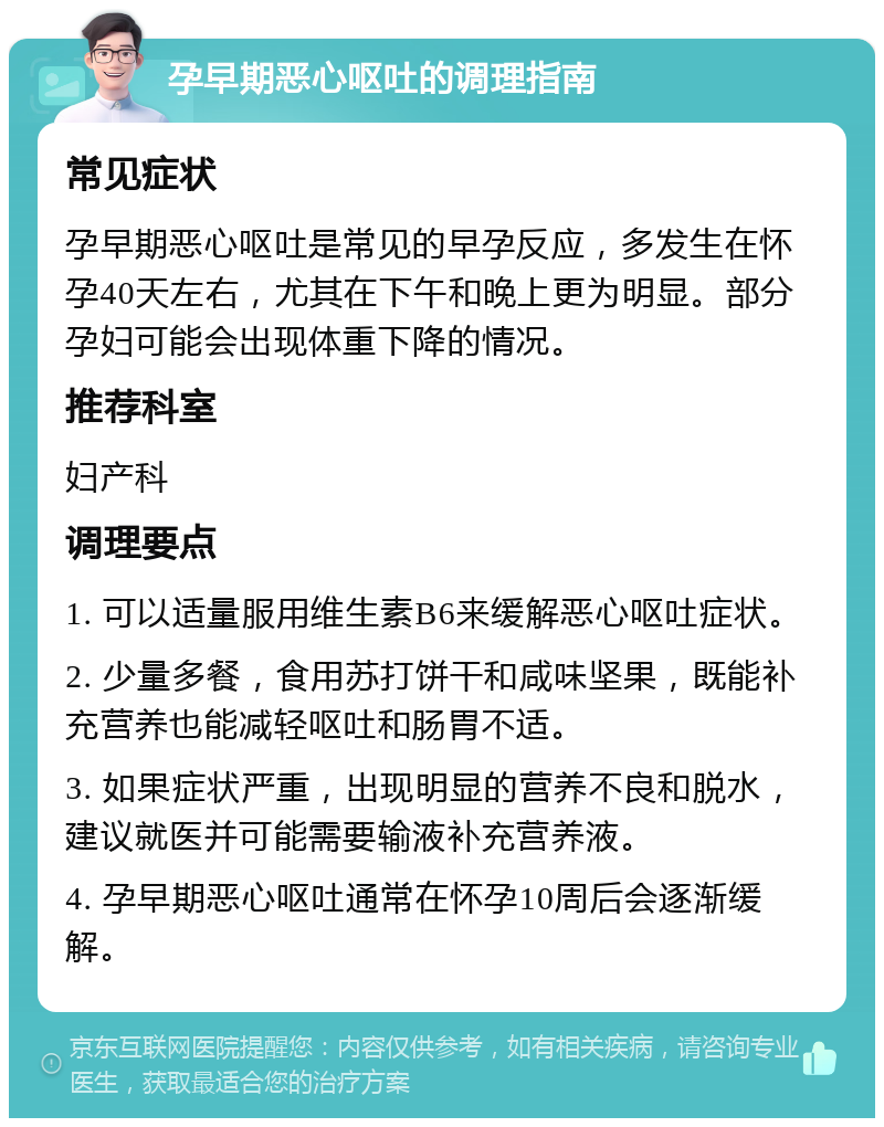 孕早期恶心呕吐的调理指南 常见症状 孕早期恶心呕吐是常见的早孕反应，多发生在怀孕40天左右，尤其在下午和晚上更为明显。部分孕妇可能会出现体重下降的情况。 推荐科室 妇产科 调理要点 1. 可以适量服用维生素B6来缓解恶心呕吐症状。 2. 少量多餐，食用苏打饼干和咸味坚果，既能补充营养也能减轻呕吐和肠胃不适。 3. 如果症状严重，出现明显的营养不良和脱水，建议就医并可能需要输液补充营养液。 4. 孕早期恶心呕吐通常在怀孕10周后会逐渐缓解。