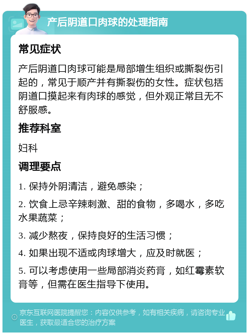 产后阴道口肉球的处理指南 常见症状 产后阴道口肉球可能是局部增生组织或撕裂伤引起的，常见于顺产并有撕裂伤的女性。症状包括阴道口摸起来有肉球的感觉，但外观正常且无不舒服感。 推荐科室 妇科 调理要点 1. 保持外阴清洁，避免感染； 2. 饮食上忌辛辣刺激、甜的食物，多喝水，多吃水果蔬菜； 3. 减少熬夜，保持良好的生活习惯； 4. 如果出现不适或肉球增大，应及时就医； 5. 可以考虑使用一些局部消炎药膏，如红霉素软膏等，但需在医生指导下使用。