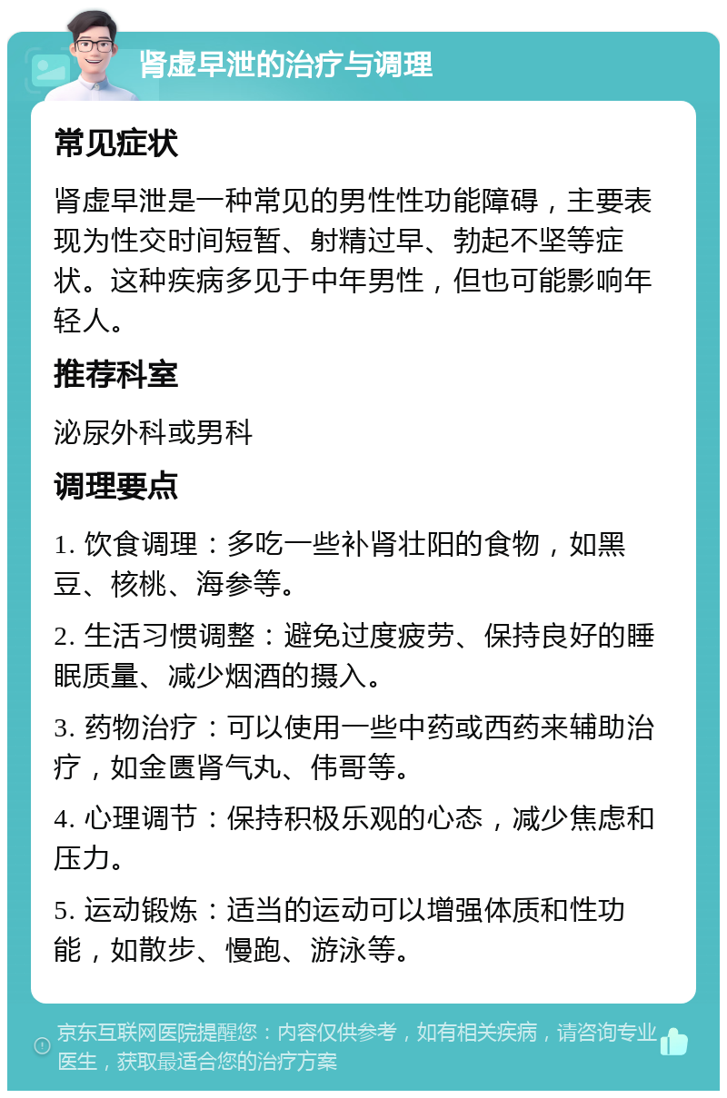 肾虚早泄的治疗与调理 常见症状 肾虚早泄是一种常见的男性性功能障碍，主要表现为性交时间短暂、射精过早、勃起不坚等症状。这种疾病多见于中年男性，但也可能影响年轻人。 推荐科室 泌尿外科或男科 调理要点 1. 饮食调理：多吃一些补肾壮阳的食物，如黑豆、核桃、海参等。 2. 生活习惯调整：避免过度疲劳、保持良好的睡眠质量、减少烟酒的摄入。 3. 药物治疗：可以使用一些中药或西药来辅助治疗，如金匮肾气丸、伟哥等。 4. 心理调节：保持积极乐观的心态，减少焦虑和压力。 5. 运动锻炼：适当的运动可以增强体质和性功能，如散步、慢跑、游泳等。