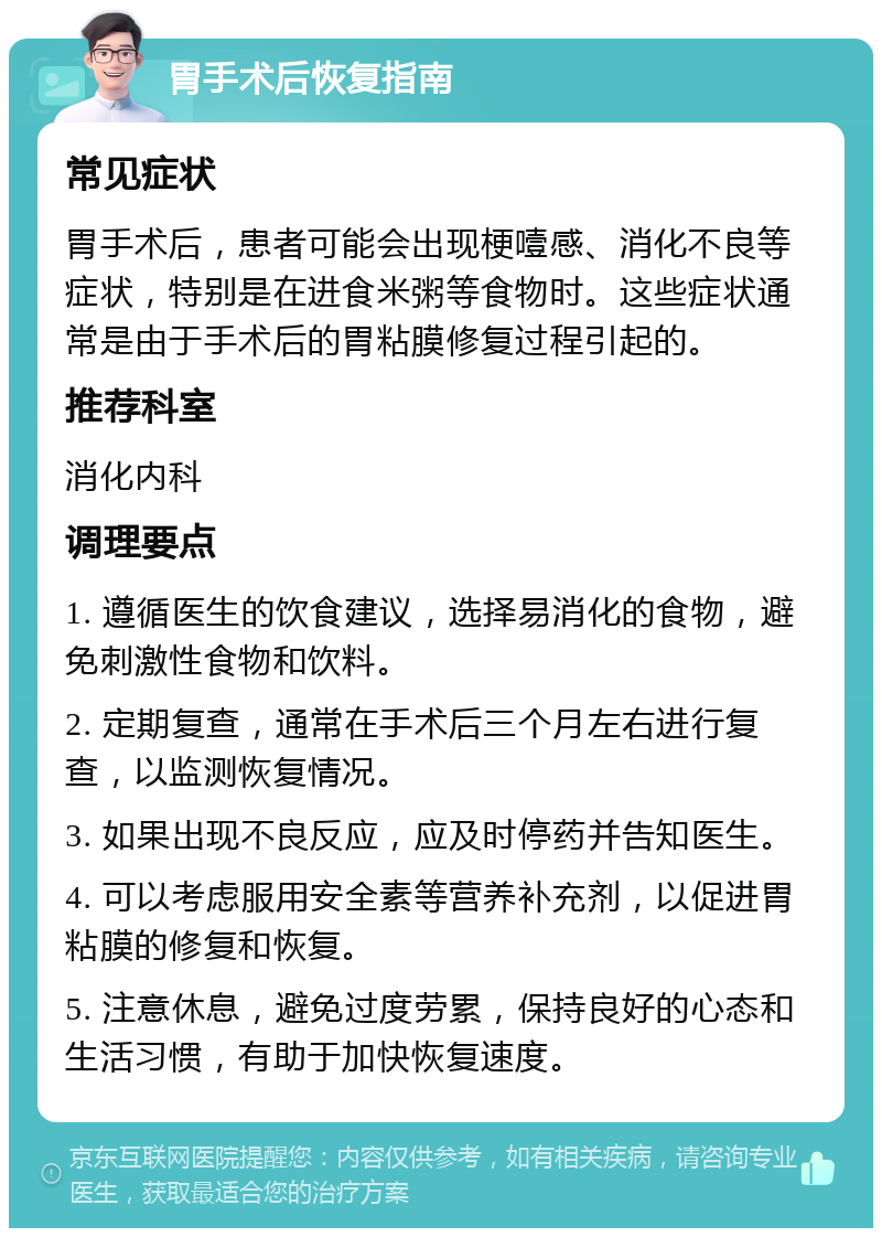 胃手术后恢复指南 常见症状 胃手术后，患者可能会出现梗噎感、消化不良等症状，特别是在进食米粥等食物时。这些症状通常是由于手术后的胃粘膜修复过程引起的。 推荐科室 消化内科 调理要点 1. 遵循医生的饮食建议，选择易消化的食物，避免刺激性食物和饮料。 2. 定期复查，通常在手术后三个月左右进行复查，以监测恢复情况。 3. 如果出现不良反应，应及时停药并告知医生。 4. 可以考虑服用安全素等营养补充剂，以促进胃粘膜的修复和恢复。 5. 注意休息，避免过度劳累，保持良好的心态和生活习惯，有助于加快恢复速度。