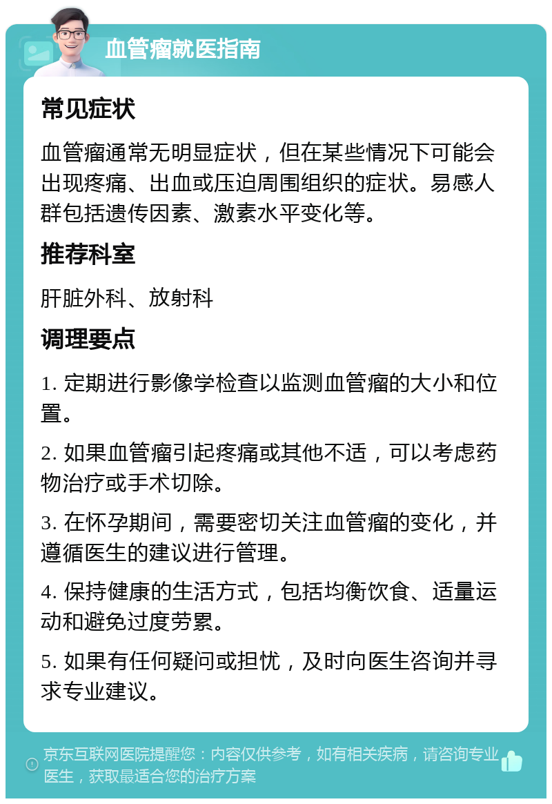 血管瘤就医指南 常见症状 血管瘤通常无明显症状，但在某些情况下可能会出现疼痛、出血或压迫周围组织的症状。易感人群包括遗传因素、激素水平变化等。 推荐科室 肝脏外科、放射科 调理要点 1. 定期进行影像学检查以监测血管瘤的大小和位置。 2. 如果血管瘤引起疼痛或其他不适，可以考虑药物治疗或手术切除。 3. 在怀孕期间，需要密切关注血管瘤的变化，并遵循医生的建议进行管理。 4. 保持健康的生活方式，包括均衡饮食、适量运动和避免过度劳累。 5. 如果有任何疑问或担忧，及时向医生咨询并寻求专业建议。